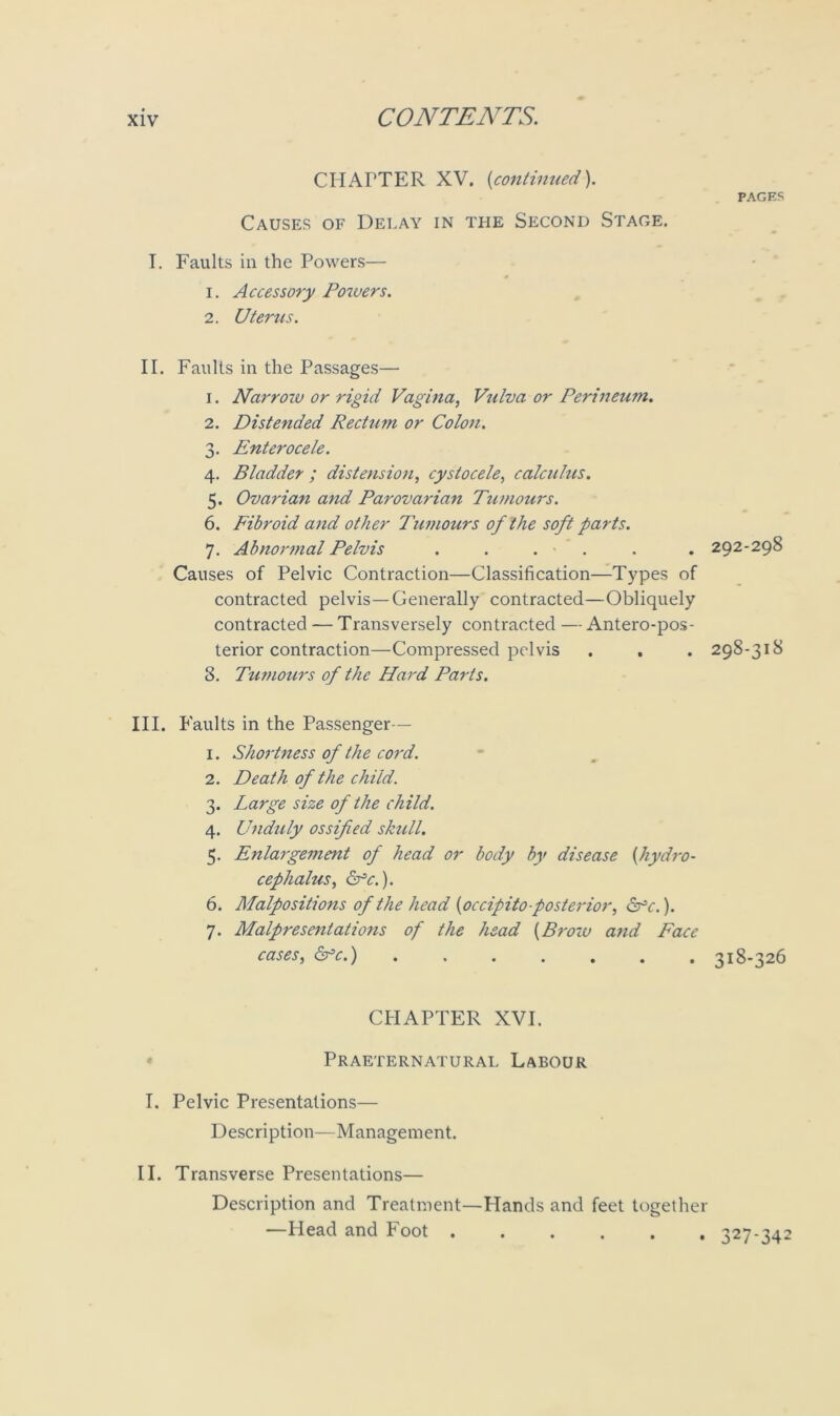 CHAITER XV. (continued). PAGES Causes of Delay in the Second Stage. T. Faults in the Powers— 1. Accessory Poivers. 2. Uterus. II. Faults in the Passages— 1. Narroiu or rigid Vagina, Vulva or Perineum. 2. Distended Rectum or Colon. 3. Enterocele. 4. Bladder ; distension, cystocele, calculus. 5. Ovarian and Parovarian Tumours. 6. Fibroid and other Tumours of the soft parts. 7. Abnormal Pelvis . . . ■ . . . 292-298 Causes of Pelvic Contraction—Classification—Types of contracted pelvis—Generally contracted—Obliquely contracted — Transversely contracted — Antero-pos- terior contraction—Compressed pelvis . . . 298-318 8. Tumours of the Hard Paris. III. Faults in the Passenger— 1. Shortness of the cord. 2. Death of the child. 3. Large size of the child. 4. Unduly ossified skull. 5. Enlargement of head or body by disease (hydro- cephalus, Sfc.). 6. Malpositions of the head (occipito-posterior, &c.). 7. Malpresentations of the head (Brow and Face cases, &°c.) 318-326 CHAPTER XVI. Praeternatural Labour I. Pelvic Presentations— Description—Management. II. Transverse Presentations— Description and Treatment—Hands and feet together —Head and Foot 327-342