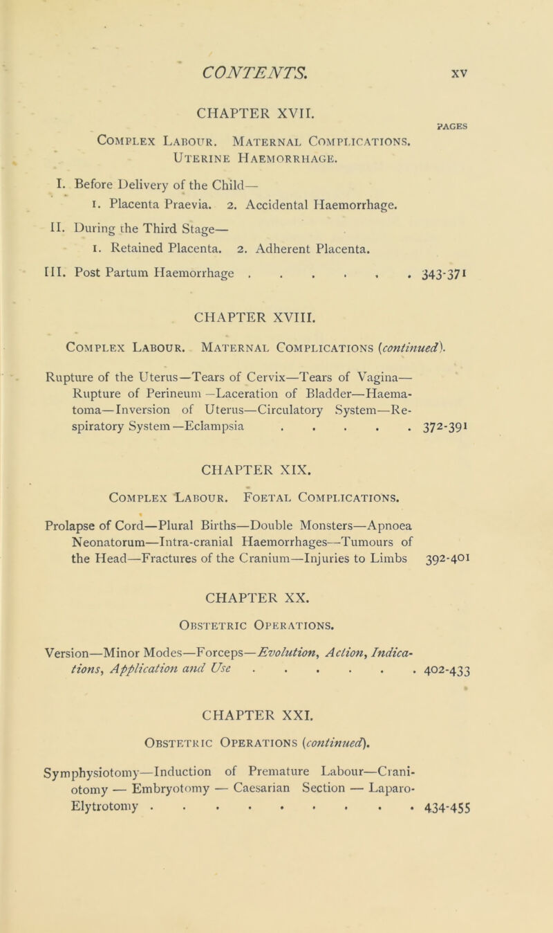 CHAPTER XVII. PAGES Complex Labour. Maternal Complications. Uterine Haemorrhage. I. Before Delivery of the Child— i. Placenta Praevia. 2. Accidental Haemorrhage. II. During the Third Stage— 1. Retained Placenta. 2. Adherent Placenta. III. Post Partum Haemorrhage ...... 343-371 CPIAPTER XVIII. Complex Labour. Maternal Complications (continued). Rupture of the Uterus—Tears of Cervix—Tears of Vagina— Rupture of Perineum —Laceration of Bladder—Haema- toma—Inversion of Uterus—Circulatory System—Re- spiratory System—Eclampsia ..... 372-391 CHAPTER XIX. Complex Labour. Foetal Compi.ications. Prolapse of Cord—Plural Births—Double Monsters—Apnoea Neonatorum—Intra-cranial Haemorrhages—Tumours of the Head—Fractures of the Cranium—Injuries to Limbs 392-401 CHAPTER XX. Obstetric Operations. Version—Minor Modes—Forceps—Evolution, Action, Indica- tions, Application and Use 402-433 CHAPTER XXL Obstetric Operations (continued). Symphysiotomy—Induction of Premature Labour—Crani- otomy -— Embryotomy — Caesarian Section — Laparo- Elytrotonry 434-455