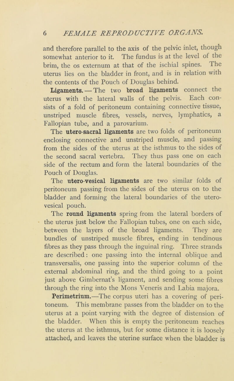 and therefore parallel to the axis of the pelvic inlet, though somewhat anterior to it. The fundus is at the level of the brim, the os externum at that of the ischial spines. The uterus lies on the bladder in front, and is in relation with the contents of the Pouch of Douglas behind. Ligaments. — The two broad ligaments connect the uterus with the lateral walls of the pelvis. Each con- sists of a fold of peritoneum containing connective tissue, unstriped muscle fibres, vessels, nerves, lymphatics, a Fallopian tube, and a parovarium. The utero-sacral ligaments are two folds of peritoneum enclosing connective and unstriped muscle, and passing from the sides of the uterus at the isthmus to the sides of the second sacral vertebra. They thus pass one on each side of the rectum and form the lateral boundaries of the Pouch of Douglas. The utero-vesical ligaments are two similar folds of peritoneum passing from the sides of the uterus on to the bladder and forming the lateral boundaries of the utero- vesical pouch. The round ligaments spring from the lateral borders of - the uterus just below the Fallopian tubes, one on each side, between the layers of the broad ligaments. They are bundles of unstriped muscle fibres, ending in tendinous fibres as they pass through the inguinal ring. Three strands are described: one passing into the internal oblique and transversalis, one passing into the superior column of the external abdominal ring, and the third going to a point just above Gimbernat’s ligament, and sending some fibres through the ring into the Mons Veneris and Labia majora. Perimetrium.—The corpus uteri has a covering of peri- toneum. This membrane passes from the bladder on to the uterus at a point varying with the degree of distension of the bladder. When this is empty the peritoneum reaches the uterus at the isthmus, but for some distance it is loosely attached, and leaves the uterine surface when the bladder is