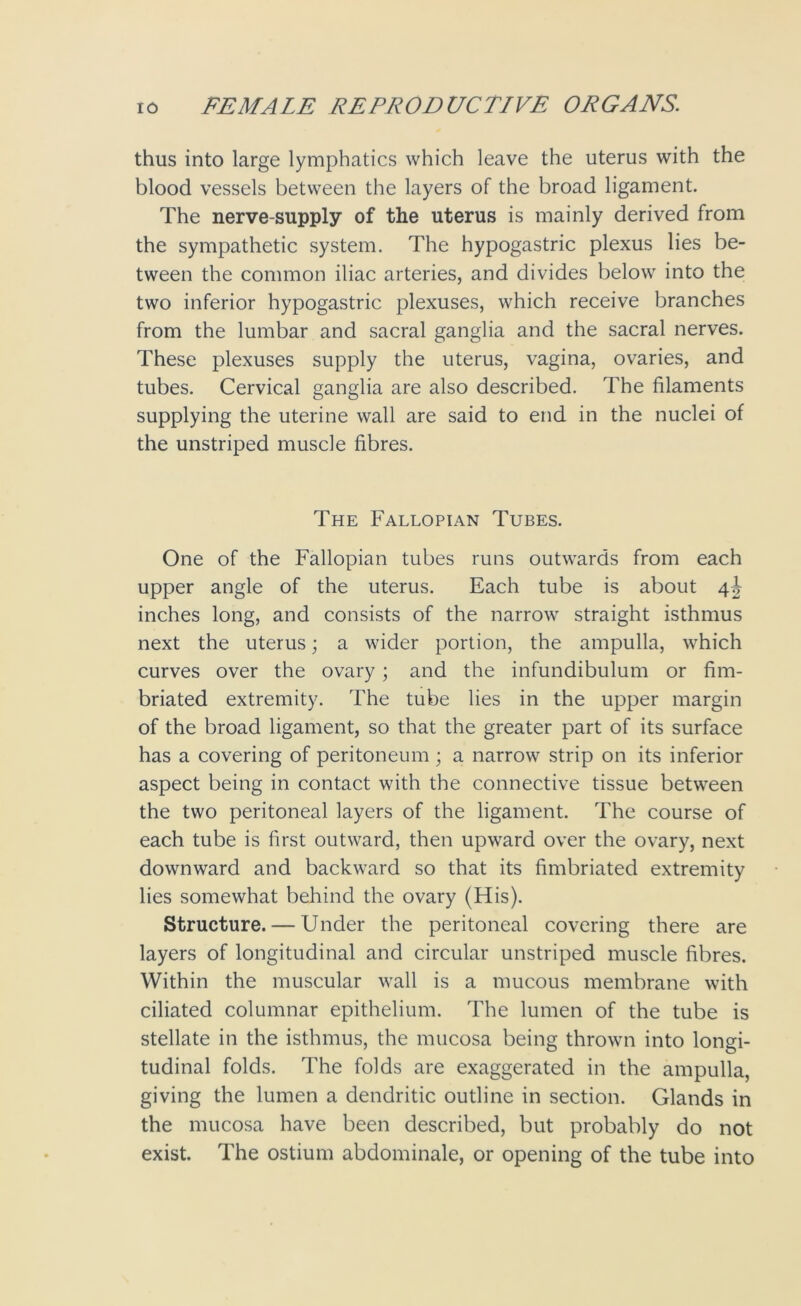 thus into large lymphatics which leave the uterus with the blood vessels between the layers of the broad ligament. The nerve-supply of the uterus is mainly derived from the sympathetic system. The hypogastric plexus lies be- tween the common iliac arteries, and divides below into the two inferior hypogastric plexuses, which receive branches from the lumbar and sacral ganglia and the sacral nerves. These plexuses supply the uterus, vagina, ovaries, and tubes. Cervical ganglia are also described. The filaments supplying the uterine wall are said to end in the nuclei of the unstriped muscle fibres. The Fallopian Tubes. One of the Fallopian tubes runs outwards from each upper angle of the uterus. Each tube is about 4J inches long, and consists of the narrow straight isthmus next the uterus; a wider portion, the ampulla, which curves over the ovary; and the infundibulum or fim- briated extremity. The tube lies in the upper margin of the broad ligament, so that the greater part of its surface has a covering of peritoneum; a narrow strip on its inferior aspect being in contact with the connective tissue between the two peritoneal layers of the ligament. The course of each tube is first outward, then upward over the ovary, next downward and backward so that its fimbriated extremity lies somewhat behind the ovary (His). Structure. — Under the peritoneal covering there are layers of longitudinal and circular unstriped muscle fibres. Within the muscular wall is a mucous membrane with ciliated columnar epithelium. The lumen of the tube is stellate in the isthmus, the mucosa being thrown into longi- tudinal folds. The folds are exaggerated in the ampulla, giving the lumen a dendritic outline in section. Glands in the mucosa have been described, but probably do not exist. The ostium abdominale, or opening of the tube into