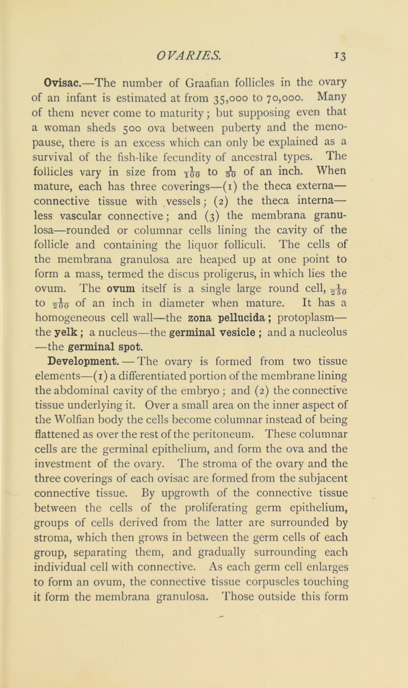 Ovisac.—The number of Graafian follicles in the ovary of an infant is estimated at from 35,000 to 70,000. Many of them never come to maturity; but supposing even that a woman sheds 500 ova between puberty and the meno- pause, there is an excess which can only be explained as a survival of the fish-like fecundity of ancestral types. The follicles vary in size from xotj to of an inch. When mature, each has three coverings—(1) the theca externa— connective tissue with vessels; (2) the theca interna— less vascular connective; and (3) the membrana granu- losa—rounded or columnar cells lining the cavity of the follicle and containing the liquor folliculi. The cells of the membrana granulosa are heaped up at one point to form a mass, termed the discus proligerus, in which lies the ovum. The ovum itself is a single large round cell, to 2077 of an inch in diameter when mature. It has a homogeneous cell wall—the zona pellucida; protoplasm— the yelk ; a nucleus—the germinal vesicle ; and a nucleolus —the germinal spot. Development.—The ovary is formed from two tissue elements—(1) a differentiated portion of the membrane lining the abdominal cavity of the embryo ; and (2) the connective tissue underlying it. Over a small area on the inner aspect of the Wolfian body the cells become columnar instead of being flattened as over the rest of the peritoneum. These columnar cells are the germinal epithelium, and form the ova and the investment of the ovary. The stroma of the ovary and the three coverings of each ovisac are formed from the subjacent connective tissue. By upgrowth of the connective tissue between the cells of the proliferating germ epithelium, groups of cells derived from the latter are surrounded by stroma, which then grows in between the germ cells of each group, separating them, and gradually surrounding each individual cell with connective. As each germ cell enlarges to form an ovum, the connective tissue corpuscles touching it form the membrana granulosa. Those outside this form