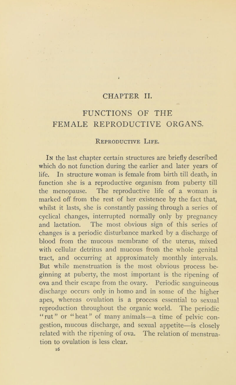 i CHAPTER II. FUNCTIONS OF THE FEMALE REPRODUCTIVE ORGANS. Reproductive Life. In the last chapter certain structures are briefly described which do not function during the earlier and later years of life. In structure woman is female from birth till death, in function she is a reproductive organism from puberty till the menopause. The reproductive life of a woman is marked off from the rest of her existence by the fact that, whilst it lasts, she is constantly passing through a series of cyclical changes, interrupted normally only by pregnancy and lactation. The most obvious sign of this series of changes is a periodic disturbance marked by a discharge of blood from the mucous membrane of the uterus, mixed with cellular detritus and mucous from the whole genital tract, and occurring at approximately monthly intervals. But while menstruation is the most obvious process be- ginning at puberty, the most important is the ripening of ova and their escape from the ovary. Periodic sanguineous discharge occurs only in homo and in some of the higher apes, whereas ovulation is a process essential to sexual reproduction throughout the organic world. The periodic “rut” or “heat” of many animals—a time of pelvic con- gestion, mucous discharge, and sexual appetite—is closely related with the ripening of ova. The relation of menstrua- tion to ovulation is less clear.