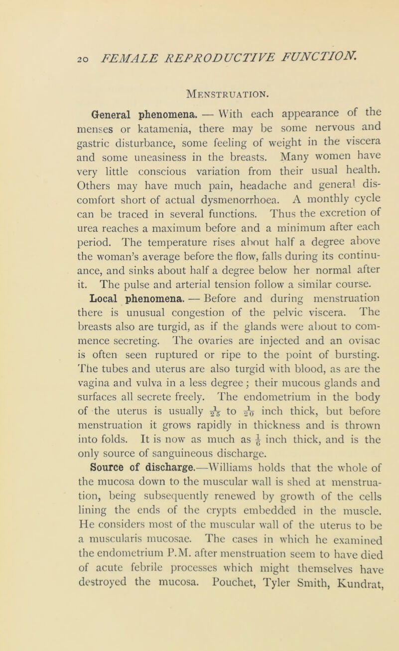 Menstruation. General phenomena. — With each appearance of the menses or katamenia, there may be some nervous and gastric disturbance, some feeling of weight in the viscera and some uneasiness in the breasts. Many women have very little conscious variation from their usual health. Others may have much pain, headache and general dis- comfort short of actual dysmenorrhoea. A monthly cycle can be traced in several functions. Thus the excretion of urea reaches a maximum before and a minimum after each period. The temperature rises about half a degree above the woman’s average before the flow, falls during its continu- ance, and sinks about half a degree below her normal after it. The pulse and arterial tension follow a similar course. Local phenomena. — Before and during menstruation there is unusual congestion of the pelvic viscera. The breasts also are turgid, as if the glands were about to com- mence secreting. The ovaries are injected and an ovisac is often seen ruptured or ripe to the point of bursting. The tubes and uterus are also turgid with blood, as are the vagina and vulva in a less degree; their mucous glands and surfaces all secrete freely. The endometrium in the body of the uterus is usually 2V to inch thick, but before menstruation it grows rapidly in thickness and is thrown into folds. It is now as much as inch thick, and is the only source of sanguineous discharge. Source of discharge.—Williams holds that the whole of the mucosa down to the muscular wall is shed at menstrua- tion, being subsequently renewed by growth of the cells lining the ends of the crypts embedded in the muscle. He considers most of the muscular wall of the uterus to be a muscularis mucosae. The cases in which he examined the endometrium P.M. after menstruation seem to have died of acute febrile processes which might themselves have destroyed the mucosa. Pouchet, Tyler Smith, Kundrat,