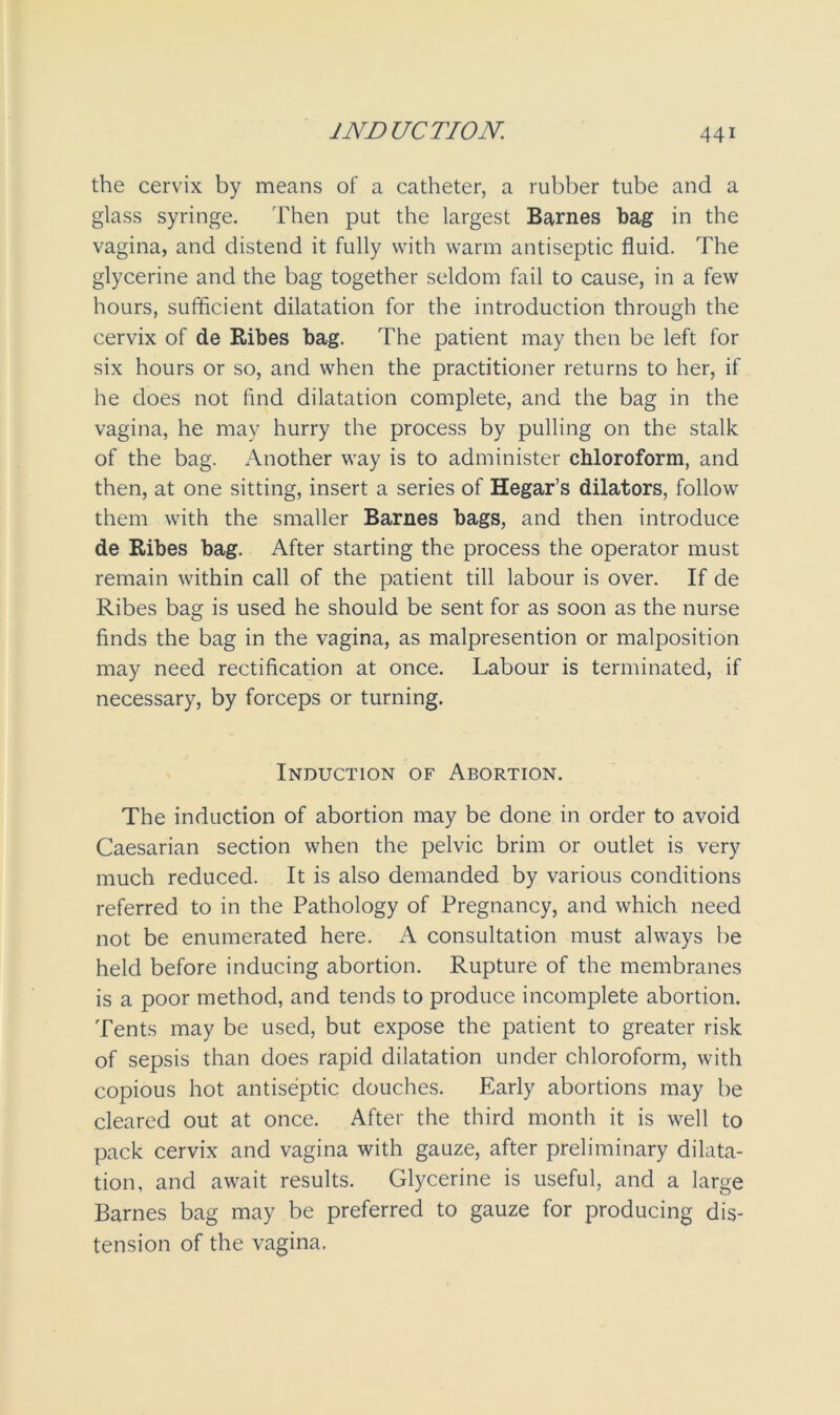 the cervix by means of a catheter, a rubber tube and a glass syringe. Then put the largest Barnes bag in the vagina, and distend it fully with warm antiseptic fluid. The glycerine and the bag together seldom fail to cause, in a few hours, sufficient dilatation for the introduction through the cervix of de Ribes bag. The patient may then be left for six hours or so, and when the practitioner returns to her, if he does not find dilatation complete, and the bag in the vagina, he may hurry the process by pulling on the stalk of the bag. Another way is to administer chloroform, and then, at one sitting, insert a series of Hegar’s dilators, follow them with the smaller Barnes bags, and then introduce de Ribes bag. After starting the process the operator must remain within call of the patient till labour is over. If de Ribes bag is used he should be sent for as soon as the nurse finds the bag in the vagina, as malpresention or malposition may need rectification at once. Labour is terminated, if necessary, by forceps or turning. Induction of Abortion. The induction of abortion may be done in order to avoid Caesarian section when the pelvic brim or outlet is very much reduced. It is also demanded by various conditions referred to in the Pathology of Pregnancy, and which need not be enumerated here. A consultation must always be held before inducing abortion. Rupture of the membranes is a poor method, and tends to produce incomplete abortion. Tents may be used, but expose the patient to greater risk of sepsis than does rapid dilatation under chloroform, with copious hot antiseptic douches. Early abortions may be cleared out at once. After the third month it is well to pack cervix and vagina with gauze, after preliminary dilata- tion, and await results. Glycerine is useful, and a large Barnes bag may be preferred to gauze for producing dis- tension of the vagina.