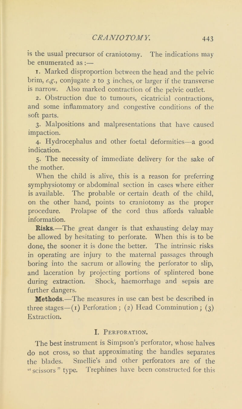 is the usual precursor of craniotomy. The indications may be enumerated as :— 1. Marked disproportion between the head and the pelvic brim, e.g., conjugate 2 to 3 inches, or larger if the transverse is narrow. Also marked contraction of the pelvic outlet. 2. Obstruction due to tumours, cicatricial contractions, and some inflammatory and congestive conditions of the soft parts. 3. Malpositions and malpresentations that have caused impaction. 4. Hydrocephalus and other foetal deformities—a good indication. 5. The necessity of immediate delivery for the sake of the mother. When the child is alive, this is a reason for preferring symphysiotomy or abdominal section in cases where either is available. The probable or certain death of the child, on the other hand, points to craniotomy as the proper procedure. Prolapse of the cord thus affords valuable information. Risks.—The great danger is that exhausting delay may be allowed by hesitating to perforate. When this is to be done, the sooner it is done the better. The intrinsic risks in operating are injury to the maternal passages through boring into the sacrum or allowing the perforator to slip, and laceration by projecting portions of splintered bone during extraction. Shock, haemorrhage and sepsis are further dangers. Methods.—The measures in use can best be described in three stages—(1) Perforation; (2) Head Comminution; (3) Extraction. I. Perforation. The best instrument is Simpson’s perforator, whose halves do not cross, so that approximating the handles separates the blades. Smellie’s and other perforators are of the ‘‘scissors” type. Trephines have been constructed for this