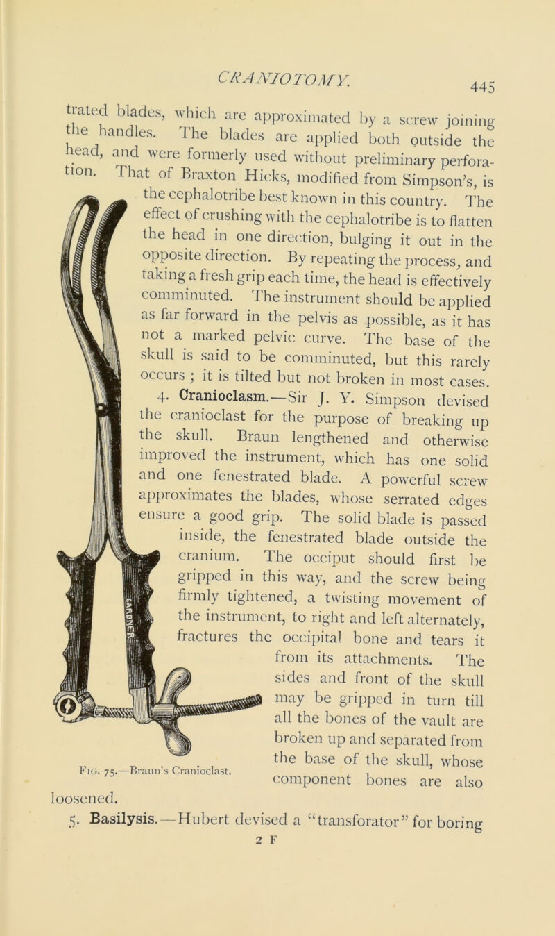 445 tjated blades, which are approximated by a screw joining he handles. The blades are applied both outside the Head, and were formerly used without preliminary perfora- tion. That of Braxton Hicks, modified from Simpson’s, is the cephalotribe best known in this country. The effect of crushing with the cephalotribe is to flatten the head in one direction, bulging it out in the opposite direction. By repeating the process, and taking a fresh grip each time, the head is effectively comminuted. The instrument should be applied as far forward in the pelvis as possible, as it has not a marked pelvic curve. The base of the skull is said to be comminuted, but this rarely occurs ; it is tilted but not broken in most cases. 4. Cranioclasm.—Sir J. Y. Simpson devised the cranioclast for the purpose of breaking up the skull. Braun lengthened and otherwise improved the instrument, which has one solid and one fenestrated blade. A powerful screw approximates the blades, whose serrated edges ensure a good grip. Ihe solid blade is passed inside, the fenestrated blade outside the cranium. The occiput should first be gripped in this way, and the screw being firmly tightened, a twisting movement of the instrument, to right and left alternately, fractures the occipital bone and tears it from its attachments. The sides and front of the skull may be gripped in turn till all the bones of the vault are broken up and separated from the base of the skull, whose component bones are also Fig. 75.—Braun’s Cranioclast. loosened. 5. Basilysis.—Hubert devised a “transforator” for boring