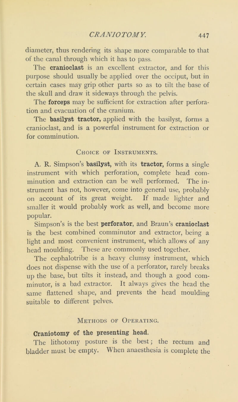 diameter, thus rendering its shape more comparable to that of the canal through which it has to pass. The cranioclast is an excellent extractor, and for this purpose should usually be applied over the occiput, but in certain cases may grip other parts so as to tilt the base of the skull and draw it sideways through the pelvis. The forceps may be sufficient for extraction after perfora- tion and evacuation of the cranium. The basilyst tractor, applied with the basilyst, forms a cranioclast, and is a powerful instrument for extraction or for comminution. Choice of Instruments. A. R. Simpson’s basilyst, with its tractor, forms a single instrument with which perforation, complete head com- minution and extraction can be well performed. The in- strument has not, however, come into general use, probably on account of its great weight. If made lighter and smaller it would probably work as well, and become more popular. Simpson’s is the best perforator, and Braun’s cranioclast is the best combined comminutor and extractor, being a light and most convenient instrument, which allows of any head moulding. These are commonly used together. The cephalotribe is a heavy clumsy instrument, which does not dispense with the use of a perforator, rarely breaks up the base, but tilts it instead, and though a good com- minutor, is a bad extractor. It always gives the head the same flattened shape, and prevents the head moulding suitable to different pelves. Methods of Operating. Craniotomy of the presenting head. The lithotomy posture is the best; the rectum and bladder must be empty. When anaesthesia is complete the