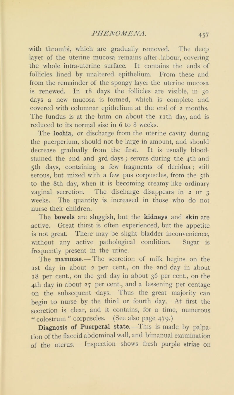 PHENOMENA. with thrombi, which are gradually removed. The deep layer of the uterine mucosa remains after .labour, covering the whole intra-uterine surface. It contains the ends of follicles lined by unaltered epithelium. From these and from the remainder of the spongy layer the uterine mucosa is renewed. In 18 days the follicles are visible, in 30 days a new mucosa is formed, which is complete and covered with columnar epithelium at the end of 2 months. The fundus is at the brim on about the nth day, and is reduced to its normal size in 6 to 8 weeks. The lochia, or discharge from the uterine cavity during the puerperium, should not be large in amount, and should decrease gradually from the first. It is usually blood- stained the 2nd and 3rd days ; serous during the 4th and 5th days, containing a few fragments of decidua; still serous, but mixed with a few pus corpuscles, from the 5th to the 8th day, when it is becoming creamy like ordinary vaginal secretion. The discharge disappears in 2 or 3 weeks. The quantity is increased in those who do not nurse their children. The bowels are sluggish, but the kidneys and skin are active. Great thirst is often experienced, but the appetite is not great. There may be slight bladder inconvenience, without any active pathological condition. Sugar is frequently present in the urine. The mammae.— The secretion of milk begins on the 1st day in about 2 per cent., on the 2nd day in about 18 per cent., on the 3rd day in about 36 per cent., on the 4th day in about 27 per cent., and a lessening per centage on the subsequent days. Thus the great majority can begin to nurse by the third or fourth day. At first the secretion is clear, and it contains, for a time, numerous “ colostrum ” corpuscles. (See also page 479.) Diagnosis of Puerperal state.—This is made by palpa- tion of the flaccid abdominal wall, and bimanual examination of the uterus. Inspection shows fresh purple striae on