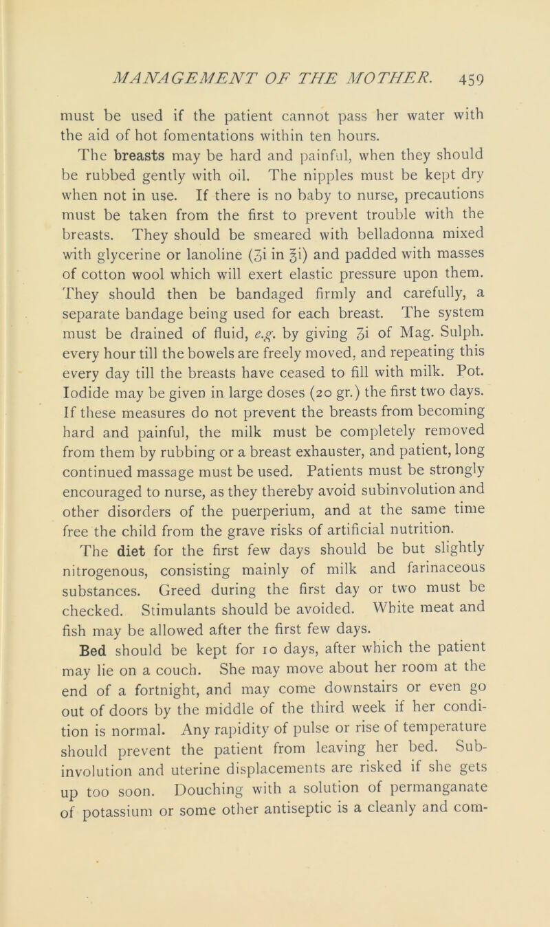 must be used if the patient cannot pass her water with the aid of hot fomentations within ten hours. The breasts may be hard and painful, when they should be rubbed gently with oil. The nipples must be kept dry when not in use. If there is no baby to nurse, precautions must be taken from the first to prevent trouble with the breasts. They should be smeared with belladonna mixed with glycerine or lanoline (3i in ^i) and padded with masses of cotton wool which will exert elastic pressure upon them. They should then be bandaged firmly and carefully, a separate bandage being used for each breast. The system must be drained of fluid, e.g. by giving 3i of Mag. Sulph. every hour till the bowels are freely moved, and repeating this every day till the breasts have ceased to fill with milk. Pot. Iodide may be given in large doses (20 gr.) the first two days. If these measures do not prevent the breasts from becoming hard and painful, the milk must be completely removed from them by rubbing or a breast exhauster, and patient, long continued massage must be used. Patients must be strongly encouraged to nurse, as they thereby avoid subinvolution and other disorders of the puerperium, and at the same time free the child from the grave risks of artificial nutrition. The diet for the first few days should be but slightly nitrogenous, consisting mainly of milk and farinaceous substances. Greed during the first day or two must be checked. Stimulants should be avoided. White meat and fish may be allowed after the first few days. Bed should be kept for 10 days, after which the patient may lie on a couch. She may move about her room at the end of a fortnight, and may come downstairs or even go out of doors by the middle of the third week if her condi- tion is normal. Any rapidity of pulse or rise of tempeiatuie should prevent the patient from leaving her bed. Sub- involution and uterine displacements are risked if she gets up too soon. Douching with a solution of permanganate of potassium or some other antiseptic is a cleanly and com-