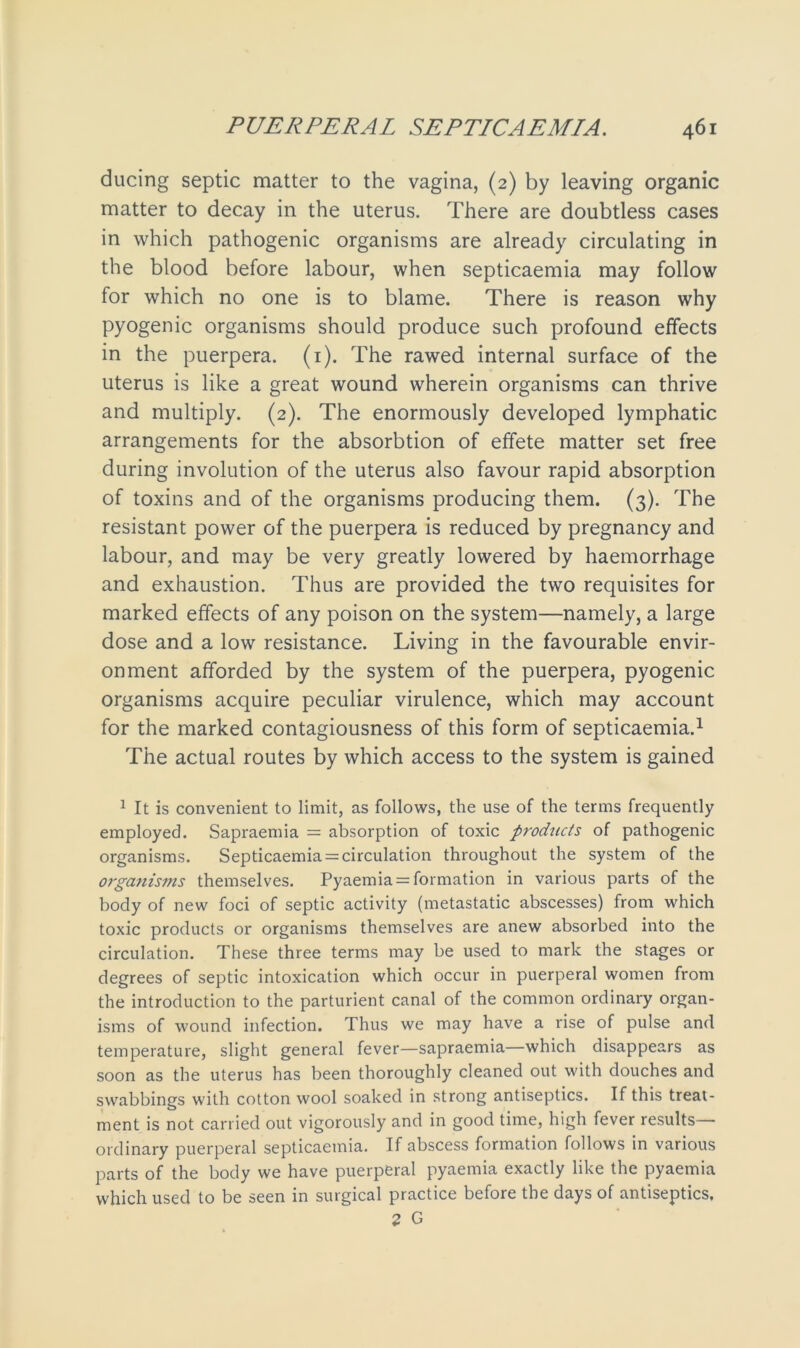 ducing septic matter to the vagina, (2) by leaving organic matter to decay in the uterus. There are doubtless cases in which pathogenic organisms are already circulating in the blood before labour, when septicaemia may follow for which no one is to blame. There is reason why pyogenic organisms should produce such profound effects in the puerpera. (1). The rawed internal surface of the uterus is like a great wound wherein organisms can thrive and multiply. (2). The enormously developed lymphatic arrangements for the absorbtion of effete matter set free during involution of the uterus also favour rapid absorption of toxins and of the organisms producing them. (3). The resistant power of the puerpera is reduced by pregnancy and labour, and may be very greatly lowered by haemorrhage and exhaustion. Thus are provided the two requisites for marked effects of any poison on the system—namely, a large dose and a low resistance. Living in the favourable envir- onment afforded by the system of the puerpera, pyogenic organisms acquire peculiar virulence, which may account for the marked contagiousness of this form of septicaemia.1 The actual routes by which access to the system is gained 1 It is convenient to limit, as follows, the use of the terms frequently- employed. Sapraemia = absorption of toxic products of pathogenic organisms. Septicaemia = circulation throughout the system of the organisms themselves. Pyaemia = formation in various parts of the body of new foci of septic activity (metastatic abscesses) from which toxic products or organisms themselves are anew absorbed into the circulation. These three terms may be used to mark the stages or degrees of septic intoxication which occur in puerperal women from the introduction to the parturient canal of the common ordinary organ- isms of wound infection. Thus we may have a rise of pulse and temperature, slight general fever—sapraemia which disappears as soon as the uterus has been thoroughly cleaned out with douches and swabbings with cotton wool soaked in strong antiseptics. If this treat- ment is not carried out vigorously and in good time, high fever results ordinary puerperal septicaemia. If abscess formation follows in various parts of the body we have puerperal pyaemia exactly like the pyaemia which used to be seen in surgical practice before the days of antiseptics.