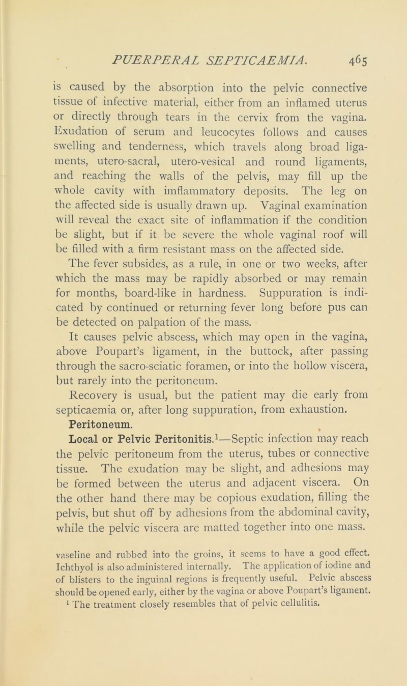 is caused by the absorption into the pelvic connective tissue of infective material, either from an inflamed uterus or directly through tears in the cervix from the vagina. Exudation of serum and leucocytes follows and causes swelling and tenderness, which travels along broad liga- ments, utero-sacral, utero-vesical and round ligaments, and reaching the walls of the pelvis, may fill up the whole cavity with imflammatory deposits. The leg on the affected side is usually drawn up. Vaginal examination will reveal the exact site of inflammation if the condition be slight, but if it be severe the whole vaginal roof will be filled with a firm resistant mass on the affected side. The fever subsides, as a rule, in one or two weeks, after which the mass may be rapidly absorbed or may remain for months, board-like in hardness. Suppuration is indi- cated by continued or returning fever long before pus can be detected on palpation of the mass. It causes pelvic abscess, which may open in the vagina, above Poupart’s ligament, in the buttock, after passing through the sacro-sciatic foramen, or into the hollow viscera, but rarely into the peritoneum. Recovery is usual, but the patient may die early from septicaemia or, after long suppuration, from exhaustion. Peritoneum. Local or Pelvic Peritonitis.1—Septic infection may reach the pelvic peritoneum from the uterus, tubes or connective tissue. The exudation may be slight, and adhesions may be formed between the uterus and adjacent viscera. On the other hand there may be copious exudation, filling the pelvis, but shut off by adhesions from the abdominal cavity, while the pelvic viscera are matted together into one mass. vaseline and rubbed into the groins, it seems to have a good effect. Ichthyol is also administered internally. The application of iodine and of blisters to the inguinal regions is frequently useful. Pelvic abscess should be opened early, either by the vagina or above Poupart’s ligament. 1 The treatment closely resembles that of pelvic cellulitis.