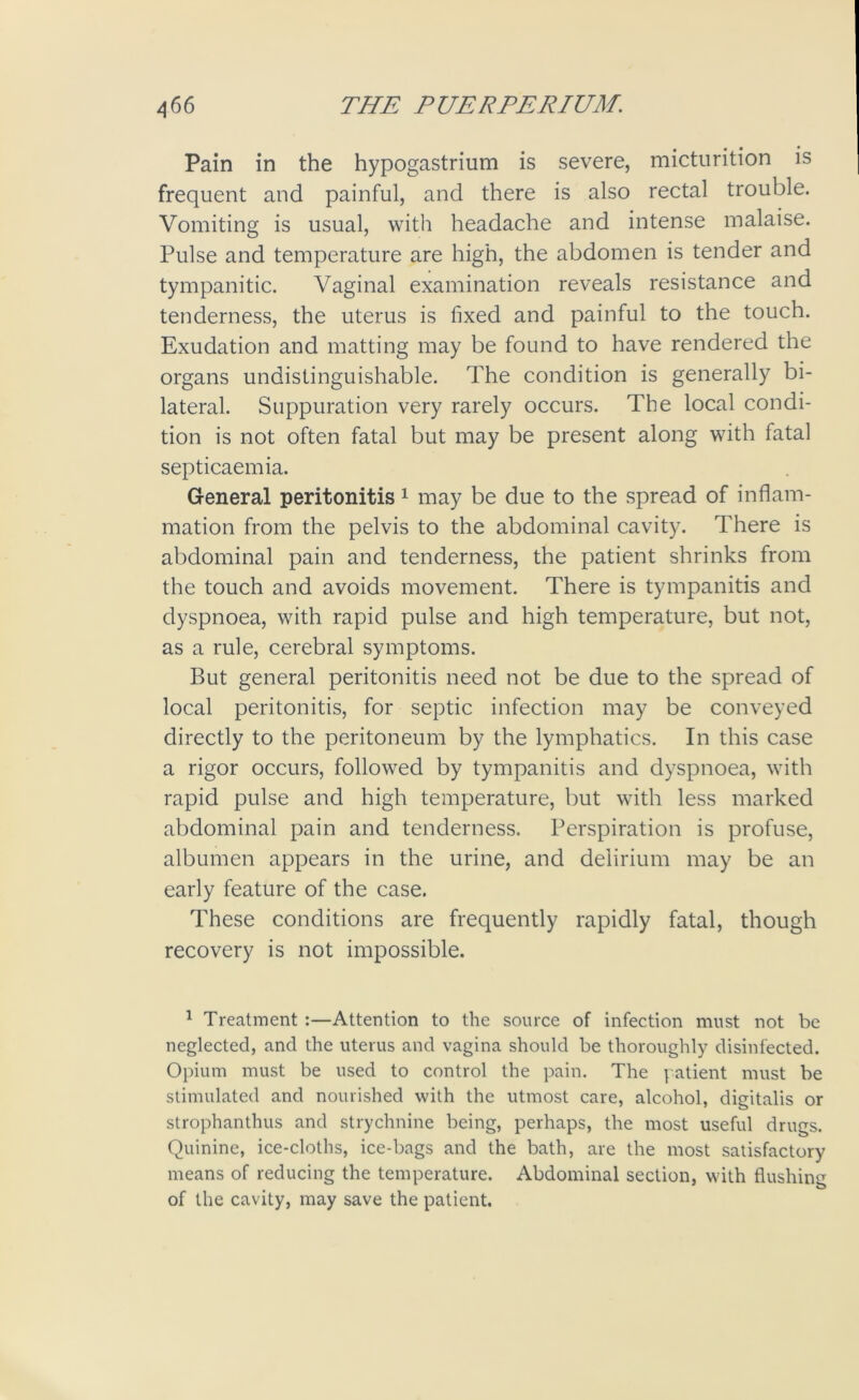 Pain in the hypogastrium is severe, micturition is frequent and painful, and there is also rectal trouble. Vomiting is usual, with headache and intense malaise. Pulse and temperature are high, the abdomen is tender and tympanitic. Vaginal examination reveals resistance and tenderness, the uterus is fixed and painful to the touch. Exudation and matting may be found to have rendered the organs undistinguishable. The condition is generally bi- lateral. Suppuration very rarely occurs. The local condi- tion is not often fatal but may be present along with fatal septicaemia. General peritonitis 1 may be due to the spread of inflam- mation from the pelvis to the abdominal cavity. There is abdominal pain and tenderness, the patient shrinks from the touch and avoids movement. There is tympanitis and dyspnoea, with rapid pulse and high temperature, but not, as a rule, cerebral symptoms. But general peritonitis need not be due to the spread of local peritonitis, for septic infection may be conveyed directly to the peritoneum by the lymphatics. In this case a rigor occurs, followed by tympanitis and dyspnoea, with rapid pulse and high temperature, but with less marked abdominal pain and tenderness. Perspiration is profuse, albumen appears in the urine, and delirium may be an early feature of the case. These conditions are frequently rapidly fatal, though recovery is not impossible. 1 Treatment :—Attention to the source of infection must not be neglected, and the uterus and vagina should be thoroughly disinfected. Opium must be used to control the pain. The patient must be stimulated and nourished with the utmost care, alcohol, digitalis or strophanthus and strychnine being, perhaps, the most useful drugs. Quinine, ice-cloths, ice-bags and the bath, are the most satisfactory means of reducing the temperature. Abdominal section, with flushing of the cavity, may save the patient.