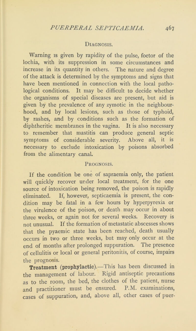 Diagnosis. Warning is given by rapidity of the pulse, foetor of the lochia, with its suppression in some circumstances and increase in its quantity in others. The nature and degree of the attack is determined by the symptoms and signs that have been mentioned in connection with the local patho- logical conditions. It may be difficult to decide whether the organisms of special diseases are present, but aid is given by the prevalence of any zymotic in the neighbour- hood, and by local lesions, such as those of typhoid, by rashes, and by conditions such as the formation of diphtheritic membranes in the vagina. It is also necessary to remember that mastitis can produce general septic symptoms of considerable severity. Above all, it is necessary to exclude intoxication by poisons absorbed from the alimentary canal. Prognosis. If the condition be one of sapraemia only, the patient will quickly recover under local treatment, for the one source of intoxication being removed, the poison is rapidly eliminated. If, however, septicaemia is present, the con- dition may be fatal in a few hours by hyperpyrexia or the virulence of the poison, or death may occur in about three weeks, or again not for several weeks. Recovery is not unusual. If the formation of metastatic abscesses shows that the pyaemic state has been reached, death usually occurs in two or three weeks, but may only occur at the end of months after prolonged suppuration. The presence of cellulitis or local or general peritonitis, of course, impairs the prognosis. Treatment (prophylactic).—This has been discussed in the management of labour. Rigid antiseptic precautions as to the room, the bed, the clothes of the patient, nurse and practitioner must be ensured. P.M. examinations, cases of suppuration, and, above all, other cases of puer-