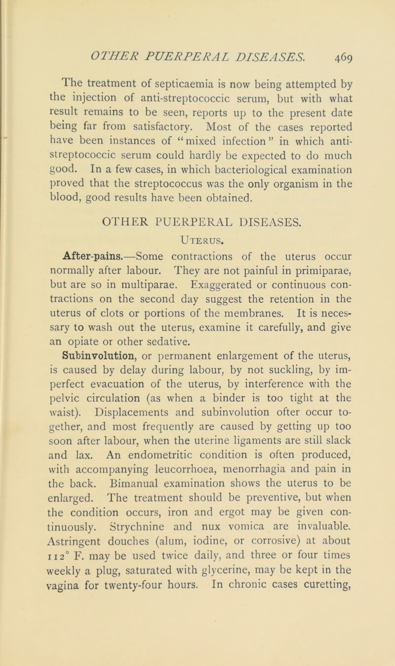 The treatment of septicaemia is now being attempted by the injection of anti-streptococcic serum, but with what result remains to be seen, reports up to the present date being far from satisfactory. Most of the cases reported have been instances of “ mixed infection ” in which anti- streptococcic serum could hardly be expected to do much good. In a few cases, in which bacteriological examination proved that the streptococcus was the only organism in the blood, good results have been obtained. OTHER PUERPERAL DISEASES. Uterus. After-pains.—Some contractions of the uterus occur normally after labour. They are not painful in primiparae, but are so in multiparae. Exaggerated or continuous con- tractions on the second day suggest the retention in the uterus of clots or portions of the membranes. It is neces- sary to wash out the uterus, examine it carefully, and give an opiate or other sedative. Subinvolution, or permanent enlargement of the uterus, is caused by delay during labour, by not suckling, by im- perfect evacuation of the uterus, by interference with the pelvic circulation (as when a binder is too tight at the waist). Displacements and subinvolution ofter occur to- gether, and most frequently are caused by getting up too soon after labour, when the uterine ligaments are still slack and lax. An endometritic condition is often produced, with accompanying leucorrhoea, menorrhagia and pain in the back. Bimanual examination shows the uterus to be enlarged. The treatment should be preventive, but when the condition occurs, iron and ergot may be given con- tinuously. Strychnine and nux vomica are invaluable. Astringent douches (alum, iodine, or corrosive) at about 1120 F. may be used twice daily, and three or four times weekly a plug, saturated with glycerine, may be kept in the vagina for twenty-four hours. In chronic cases curetting,