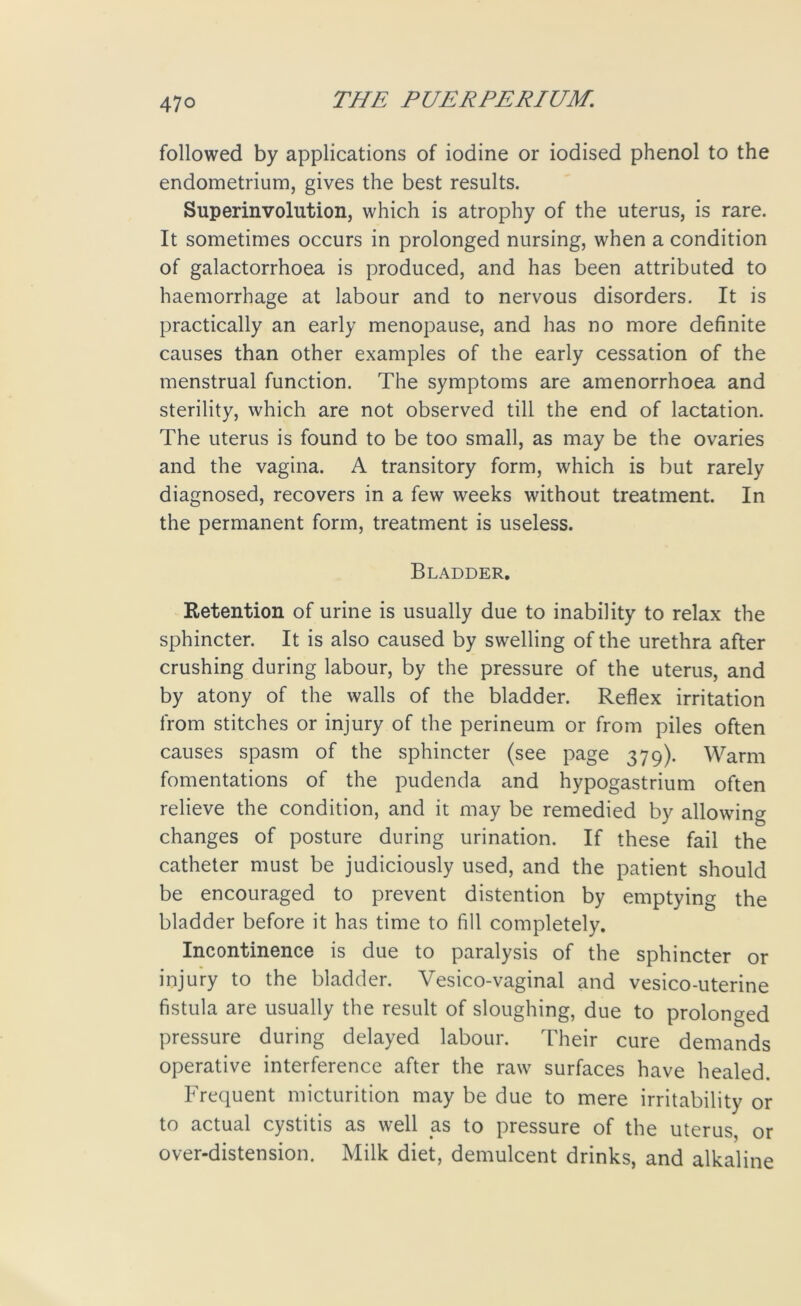 followed by applications of iodine or iodised phenol to the endometrium, gives the best results. Superinvolution, which is atrophy of the uterus, is rare. It sometimes occurs in prolonged nursing, when a condition of galactorrhoea is produced, and has been attributed to haemorrhage at labour and to nervous disorders. It is practically an early menopause, and has no more definite causes than other examples of the early cessation of the menstrual function. The symptoms are amenorrhoea and sterility, which are not observed till the end of lactation. The uterus is found to be too small, as may be the ovaries and the vagina. A transitory form, which is but rarely diagnosed, recovers in a few weeks without treatment. In the permanent form, treatment is useless. Bladder. Retention of urine is usually due to inability to relax the sphincter. It is also caused by swelling of the urethra after crushing during labour, by the pressure of the uterus, and by atony of the walls of the bladder. Reflex irritation from stitches or injury of the perineum or from piles often causes spasm of the sphincter (see page 379). Warm fomentations of the pudenda and hypogastrium often relieve the condition, and it may be remedied by allowing changes of posture during urination. If these fail the catheter must be judiciously used, and the patient should be encouraged to prevent distention by emptying the bladder before it has time to fill completely. Incontinence is due to paralysis of the sphincter or injury to the bladder. Vesico-vaginal and vesico-uterine fistula are usually the result of sloughing, due to prolonged pressure during delayed labour. Their cure demands operative interference after the raw surfaces have healed. Frequent micturition may be due to mere irritability or to actual cystitis as well as to pressure of the uterus, or over-distension. Milk diet, demulcent drinks, and alkaline