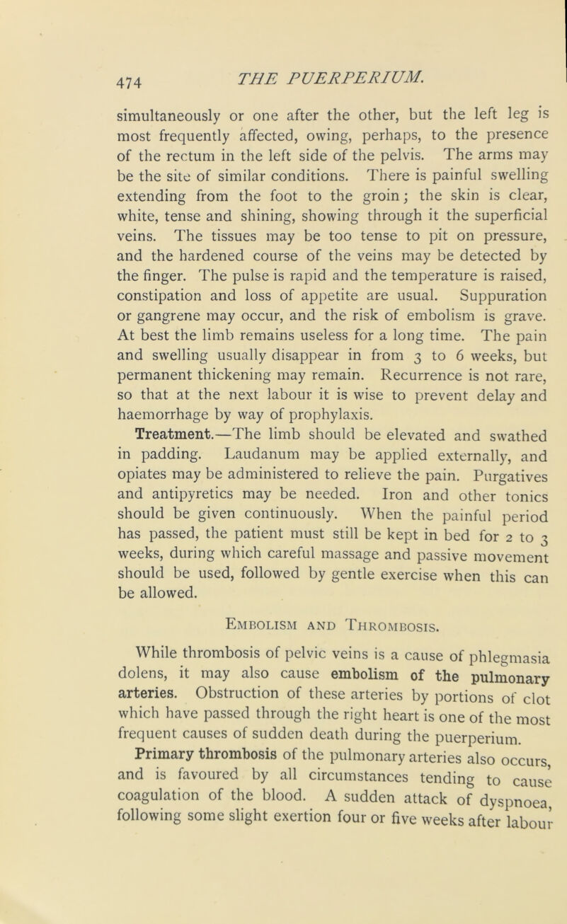 simultaneously or one after the other, but the left leg is most frequently affected, owing, perhaps, to the presence of the rectum in the left side of the pelvis. The arms may be the site of similar conditions. There is painful swelling extending from the foot to the groin; the skin is clear, white, tense and shining, showing through it the superficial veins. The tissues may be too tense to pit on pressure, and the hardened course of the veins may be detected by the finger. The pulse is rapid and the temperature is raised, constipation and loss of appetite are usual. Suppuration or gangrene may occur, and the risk of embolism is grave. At best the limb remains useless for a long time. The pain and swelling usually disappear in from 3 to 6 weeks, but permanent thickening may remain. Recurrence is not rare, so that at the next labour it is wise to prevent delay and haemorrhage by way of prophylaxis. Treatment.—The limb should be elevated and swathed in padding. Laudanum may be applied externally, and opiates may be administered to relieve the pain. Purgatives and antipyretics may be needed. Iron and other tonics should be given continuously. When the painful period has passed, the patient must still be kept in bed for 2 to 3 weeks, during which careful massage and passive movement should be used, followed by gentle exercise when this can be allowed. Embolism and Thrombosis. While thrombosis of pelvic veins is a cause of phlegmasia dolens, it may also cause embolism of the pulmonary arteries. Obstruction of these arteries by portions of clot which have passed through the right heart is one of the most frequent causes of sudden death during the puerperium Primary thrombosis of the pulmonary arteries also occurs, and is favoured by all circumstances tending to cause coagulation of the blood. A sudden attack of dyspnoea following some slight exertion four or five weeks after labour