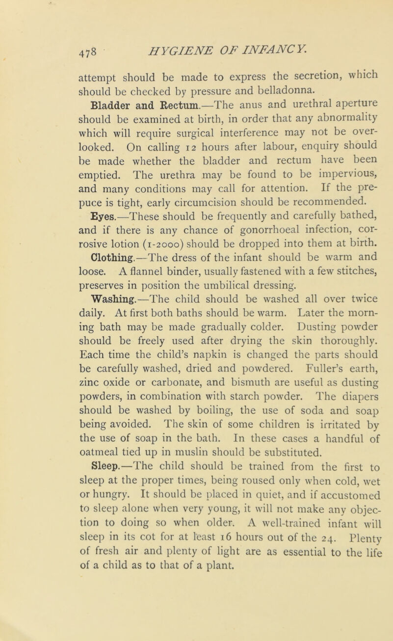 attempt should be made to express the secretion, which should be checked by pressure and belladonna. Bladder and Rectum.—The anus and urethral aperture should be examined at birth, in order that any abnormality which will require surgical interference may not be over- looked. On calling 12 hours after labour, enquiry should be made whether the bladder and rectum have been emptied. The urethra may be found to be impervious, and many conditions may call for attention. If the pre- puce is tight, early circumcision should be recommended. Eyes.—These should be frequently and carefully bathed, and if there is any chance of gonorrhoeal infection, cor- rosive lotion (1-2000) should be dropped into them at birth. Clothing.—The dress of the infant should be warm and loose. A flannel binder, usually fastened with a few stitches, preserves in position the umbilical dressing. Washing.—The child should be washed all over twice daily. At first both baths should be warm. Later the morn- ing bath may be made gradually colder. Dusting powder should be freely used after drying the skin thoroughly. Each time the child’s napkin is changed the parts should be carefully washed, dried and powdered. Fuller’s earth, zinc oxide or carbonate, and bismuth are useful as dusting powders, in combination with starch powder. The diapers should be washed by boiling, the use of soda and soap being avoided. The skin of some children is irritated by the use of soap in the bath. In these cases a handful of oatmeal tied up in muslin should be substituted. Sleep.—The child should be trained from the first to sleep at the proper times, being roused only when cold, wet or hungry. It should be placed in quiet, and if accustomed to sleep alone when very young, it will not make any objec- tion to doing so when older. A well-trained infant will sleep in its cot for at least 16 hours out of the 24. Plenty of fresh air and plenty of light are as essential to the life of a child as to that of a plant.