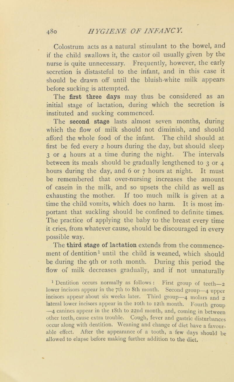 Colostrum acts as a natural stimulant to the bowel, and if the child swallows it, the castor oil usually given by the nurse is quite unnecessary. Frequently, however, the early secretion is distasteful to the infant, and in this case it should be drawn off until the bluish-white milk appears before sucking is attempted. The first three days may thus be considered as an initial stage of lactation, during which the secretion is instituted and sucking commenced. The second stage lasts almost seven months, during which the flow of milk should not diminish, and should afford the whole food of the infant. The child should at first be fed every 2 hours during the day, but should sleep 3 or 4 hours at a time during the night. The intervals between its meals should be gradually lengthened to 3 or 4 hours during the day, and 6 or 7 hours at night. It must be remembered that over-nursing increases the amount of casein in the milk, and so upsets the child as well as exhausting the mother. If too much milk is given at a time the child vomits, which does no harm. It is most im- portant that suckling should be confined to definite times. The practice of applying the baby to the breast every time it cries, from whatever cause, should be discouraged in every possible way. The third stage of lactation extends from the commence- ment of dentition1 until the child is weaned, which should be during the 9th or 10th month. During this period the flow of milk decreases gradually, and if not unnaturally 1 Dentition occurs normally as follows : First group of teeth 2 lower incisors appear in the 7th to 8th month. Second group—4 upper incisors appear about six weeks later. Third group—4 molars and 2 lateral lower incisors appear in the 10th to 12th month. Fourth group —4 canines appear in the 18th to 22nd month, and, coming in between other teeth, cause extra trouble. Cough, fever and gastric disturbances occur along with dentition. Weaning and change of diet have a favour- able effect. After the appearance of a tooth, a few days should be allowed to elapse before making further addition to the diet.