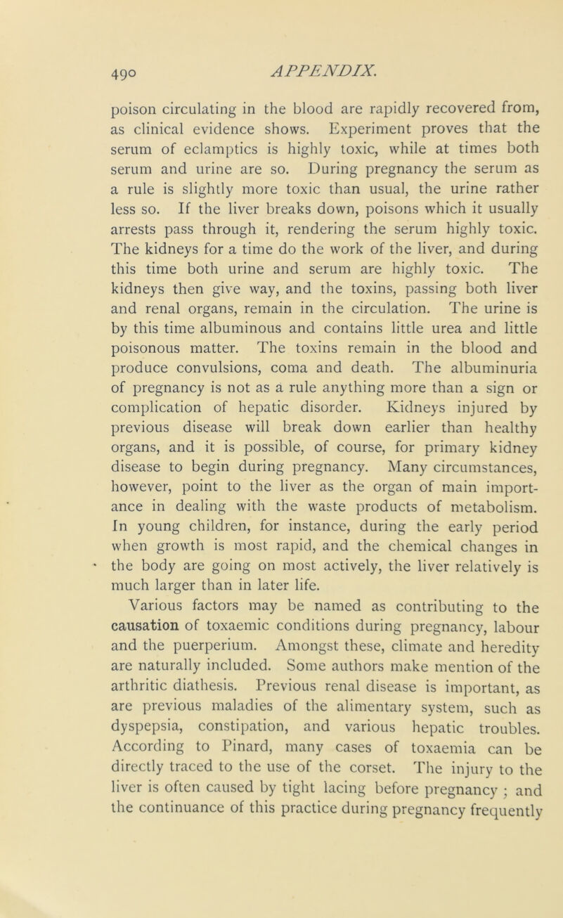 poison circulating in the blood are rapidly recovered from, as clinical evidence shows. Experiment proves that the serum of eclamptics is highly toxic, while at times both serum and urine are so. During pregnancy the serum as a rule is slightly more toxic than usual, the urine rather less so. If the liver breaks down, poisons which it usually arrests pass through it, rendering the serum highly toxic. The kidneys for a time do the work of the liver, and during this time both urine and serum are highly toxic. The kidneys then give way, and the toxins, passing both liver and renal organs, remain in the circulation. The urine is by this time albuminous and contains little urea and little poisonous matter. The toxins remain in the blood and produce convulsions, coma and death. The albuminuria of pregnancy is not as a rule anything more than a sign or complication of hepatic disorder. Kidneys injured by previous disease will break down earlier than healthy organs, and it is possible, of course, for primary kidney disease to begin during pregnancy. Many circumstances, however, point to the liver as the organ of main import- ance in dealing with the waste products of metabolism. In young children, for instance, during the early period when growth is most rapid, and the chemical changes in * the body are going on most actively, the liver relatively is much larger than in later life. Various factors may be named as contributing to the causation of toxaemic conditions during pregnancy, labour and the puerperium. Amongst these, climate and heredity are naturally included. Some authors make mention of the arthritic diathesis. Previous renal disease is important, as are previous maladies of the alimentary system, such as dyspepsia, constipation, and various hepatic troubles. According to Pinard, many cases of toxaemia can be directly traced to the use of the corset. The injury to the liver is often caused by tight lacing before pregnancy ; and the continuance of this practice during pregnancy frequently