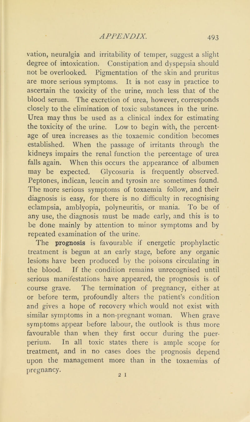 vation, neuralgia and irritability of temper, suggest a slight degree of intoxication. Constipation and dyspepsia should not be overlooked. Pigmentation of the skin and pruritus are more serious symptoms. It is not easy in practice to ascertain the toxicity of the urine, much less that of the blood serum. The excretion of urea, however, corresponds closely to the elimination of toxic substances in the urine. Urea may thus be used as a clinical index for estimating the toxicity of the urine. Low to begin with, the percent- age of urea increases as the toxaemic condition becomes established. When the passage of irritants through the kidneys impairs the renal function the percentage of urea falls again. When this occurs the appearance of albumen may be expected. Glycosuria is frequently observed. Peptones, indican, leucin and tyrosin are sometimes found. The more serious symptoms of toxaemia follow, and their diagnosis is easy, for there is no difficulty in recognising eclampsia, amblyopia, polyneuritis, or mania. To be of any use, the diagnosis must be made early, and this is to be done mainly by attention to minor symptoms and by repeated examination of the urine. The prognosis is favourable if energetic prophylactic treatment is begun at an early stage, before any organic lesions have been produced by the poisons circulating in the blood. If the condition remains unrecognised until serious manifestations have appeared, the prognosis is of course grave. The termination of pregnancy, either at or before term, profoundly alters the patient’s condition and gives a hope of recovery which would not exist with similar symptoms in a non-pregnant woman. When grave symptoms appear before labour, the outlook is thus more favourable than when they first occur during the puer- perium. In all toxic states there is ample scope for treatment, and in no cases does the prognosis depend upon the management more than in the toxaemias of pregnancy. 2 i