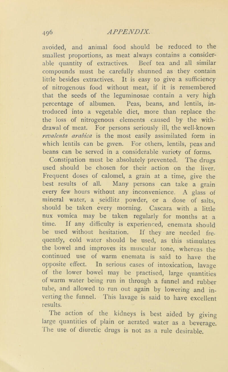 avoided, and animal food should be reduced to the smallest proportions, as meat always contains a consider- able quantity of extractives. Beef tea and all similar compounds must be carefully shunned as they contain little besides extractives. It is easy to give a sufficiency of nitrogenous food without meat, if it is remembered that the seeds of the leguminosae contain a very high percentage of albumen. Peas, beans, and lentils, in- troduced into a vegetable diet, more than replace the the loss of nitrogenous elements caused by the with- drawal of meat. For persons seriously ill, the well-known revalenta arabica is the most easily assimilated form in which lentils can be given. For others, lentils, peas and beans can be served in a considerable variety of forms. Constipation must be absolutely prevented. The drugs used should be chosen for their action on the liver. Frequent doses of calomel, a grain at a time, give the best results of all. Many persons can take a grain every few hours without any inconvenience, A glass of mineral water, a seidlitz powder, or a dose of salts, should be taken every morning. Cascara with a little nux vomica may be taken regularly for months at a time. If any difficulty is experienced, enemata should be used without hesitation. If they are needed fre- quently, cold water should be used, as this stimulates the bowel and improves its muscular tone, whereas the continued use of warm enemata is said to have the opposite effect. In serious cases of intoxication, lavage of the lower bowel may be practised, large quantities of warm water being run in through a funnel and rubber tube, and allowed to run out again by lowering and in- verting the funnel. This lavage is said to have excellent results. I he action of the kidneys is best aided by giving large quantities of plain or aerated water as a beverage. The use of diuretic drugs is not as a rule desirable.