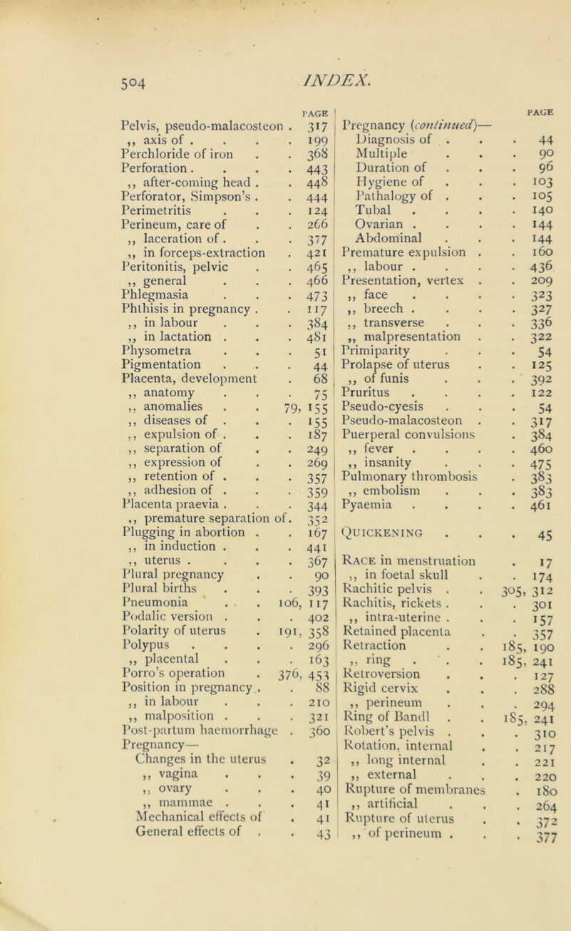 5°4 Pelvis, pseudo-malacosteon . ,, axis of . PAGE 317 199 Pregnancy {continued)— Diagnosis of . PAGE 44 Perchloride of iron 368 Multiple . 90 Perforation . 443 Duration of 96 ,, after-coming head . 448 Hygiene of ■ 103 Perforator, Simpson’s . 444 Pathalogy of . . 105 Perimetritis 124 Tubal 140 Perineum, care of 266 Ovarian . . 144 ,, laceration of. 37 Abdominal • 144 ,, in forceps-extraction 421 ! Premature expulsion . 160 Peritonitis, pelvic 465 ,, labour . • 436 ,, general 466 Presentation, vertex . . 209 Phlegmasia 473 ,, face • 323 Phthisis in pregnancy . 117 ,, breech . • 327 ,, in labour 384 ,, transverse • 336 ,, in lactation . 481 ,, malpresentation • 322 Physometra 5i Primiparity • 54 Pigmentation 44 Prolapse of uterus . 125 Placenta, development 68 ,, of funis • 392 ,, anatomy 75 Pruritus 122 ,, anomalies 79, 155 Pseudo-cyesis • 54 ,, diseases of . 155 Pseudo-malacosteon • 317 ,, expulsion of . 187 Puerperal convulsions • 384 ,, separation of 249 ,, fever . 460 ,, expression of 269 ,, insanity • 475 ,, retention of . 357 Pulmonary thrombosis • 383 ,, adhesion of . 359 ,, embolism • 383 Placenta praevia . 344 Pyaemia . 461 ,, premature separation Plugging in abortion . of. 352 167 Quickening 45 ,, in induction . ,, uterus . 441 367 Race in menstruation 17 Plural pregnancy 90 ,, in foetal skull • 174 Plural births 393 Rachitic pelvis . 3°5, 312 Pneumonia 106, 117 Rachitis, rickets . . 301 Podalic version . 402 ,, intra-uterine . • >57 Polarity of uterus 191, 358 Retained placenta • 357 Polypus 296 Retraction 185, 190 ,, placental 163 ,, ring . 185, 241 Porro’s operation 376, 453 Retroversion . 127 Position in pregnancy . 88 Rigid cervix . 288 ,, in labour 210 ,, perineum • 294 ,, malposition . 321 Ring of Bandl 1S5, 241 Post-partum haemorrhage . 360 Robert’s pelvis . • 310 Pregnancy— Changes in the uterus 32 Rotation, internal ,, long internal . 217 . 221 ,, vagina 39 ,, external . 220 ,, ovary 40 Rupture of membranes . 180 ,, mammae . 4i ,, artificial • 264 Mechanical effects of 41 Rupture of uterus • 572 General effects of 43 ,, of perineum . • 377