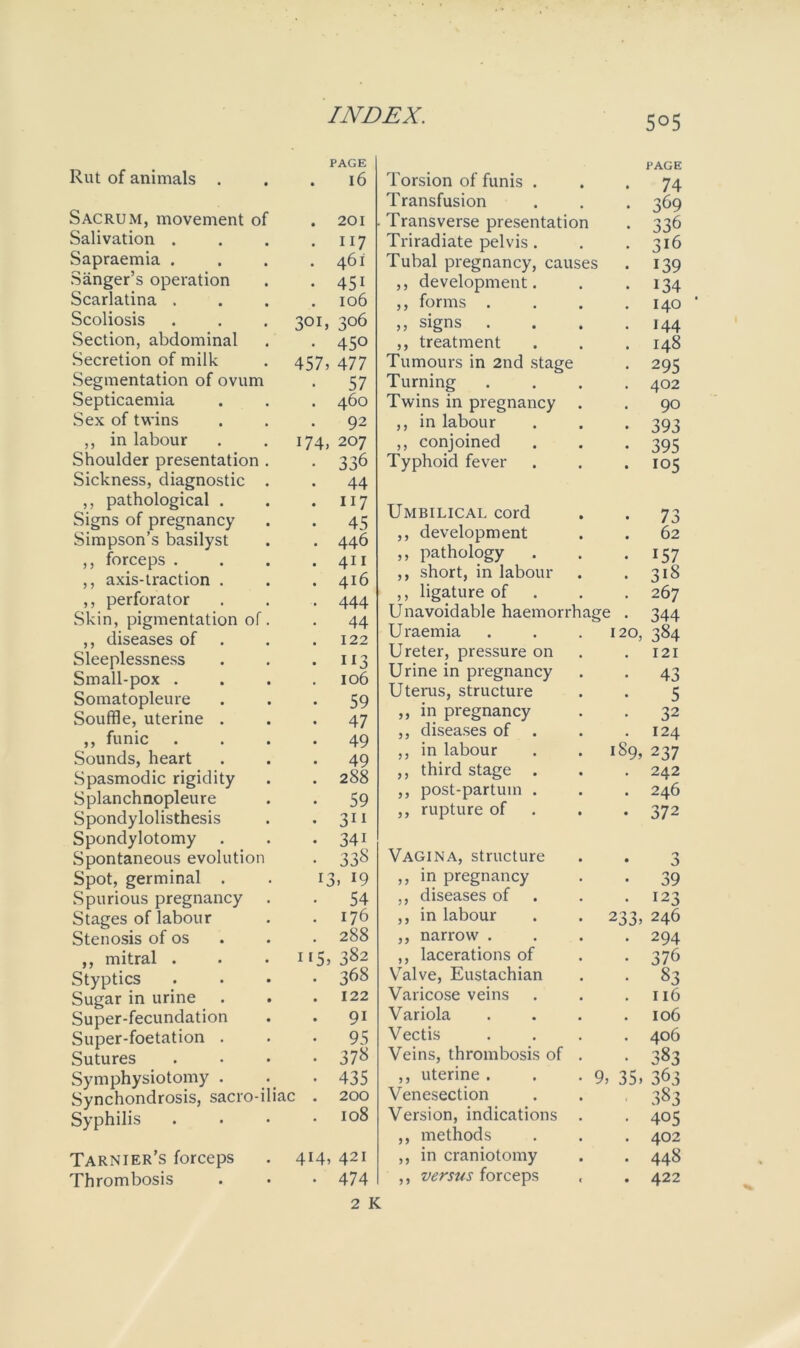 5°5 Rut of animals . PAGE . 16 Sacrum, movement of . 201 Salivation . • 117 Sapraemia . . 461 Sanger’s operation • 45i Scarlatina , 106 Scoliosis 301, 306 Section, abdominal • 45° Secretion of milk 457, 477 Segmentation of ovum • 57 Septicaemia . 460 Sex of twins • 92 ,, in labour 174, 207 Shoulder presentation . • 336 Sickness, diagnostic . • 44 ,, pathological . . 117 Signs of pregnancy • 45 Simpson’s basilyst • 446 ,, forceps . . 411 ,, axis-traction . . 416 ,, perforator • 444 Skin, pigmentation of. • 44 ,, diseases of 122 Sleeplessness • ii3 Small-pox . 106 Somatopleure • 59 Souffle, uterine . • 47 ,, funic 49 Sounds, heart • 49 Spasmodic rigidity . 288 Splanchnopleure • 59 Spondylolisthesis • 3i 1 Spondylotomy • 34i Spontaneous evolution • 338 Spot, germinal . 13, 19 Spurious pregnancy • 54 Stages of labour . 176 Stenosis of os . 288 ,, mitral . 115, 382 Styptics • 368 Sugar in urine . 122 Super-fecundation • 9i Super-foetation . • 95 Sutures • 378 Symphysiotomy . • 435 Synchondrosis, sacro-iliac . 200 Syphilis . 105 Tarnier’s forceps 414, 42I Thrombosis • 474 Torsion of funis . PAGE 74 Transfusion 369 Transverse presentation 336 Triradiate pelvis. 316 I ubal pregnancy, causes 139 ,, development. 134 ,, forms . 140 ' ,, signs . 144 ,, treatment I48 Tumours in 2nd stage 295 Turning 402 Twins in pregnancy 90 ,, in labour 393 ,, conjoined 395 Typhoid fever 105 Umbilical cord • 73 ,, development • 62 ,, pathology . • 157 ,, short, in labour ,, ligature of • 318 • 267 Unavoidable haemorrhage . 344 Uraemia 120, 384 Ureter, pressure on . 121 Urine in pregnancy • 43 Uterus, structure • 5 ,, in pregnancy • 32 ,, diseases of . • 124 ,, in labour 189, 237 ,, third stage . • 242 ,, post-partuin . • 246 ,, rupture of • 372 Vagina, structure • 0 ,, in pregnancy • 39 ,, diseases of a 123 ,, in labour 233, 246 ,, narrow . • 294 ,, lacerations of , 376 Valve, Eustachian , 83 Varicose veins , 116 Variola a 106 Vectis , 406 Veins, thrombosis of . . 383 ,, uterine . 9, 35, 363 Venesection Version, indications . 383 405 ,, methods • 402 ,, in craniotomy • 448 ,, versus forceps • 422