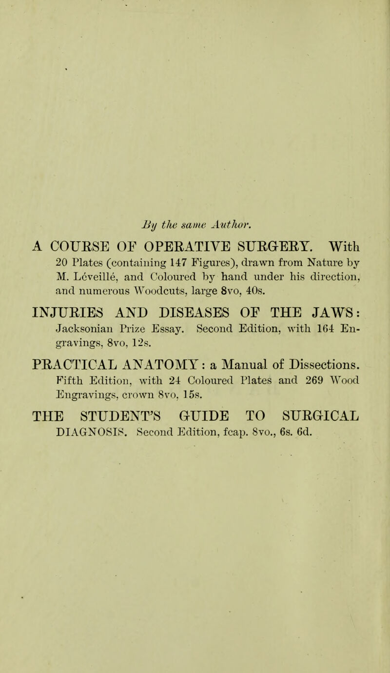 By tJte same Author. A COUESE OF OPERATIVE SUEGEEY. With 20 Plates (containing 147 Figures), drawn from Nature by M. Lcveille, and Coloured by hand under his direction, and numerous Woodcuts, large 8vo, 40s. INJUEIES AND DISEASES OF THE JAWS: Jacksonian Prize Essay. Second Edition, with 164 En- gravings, 8vo, 12s. PEACTICAL ANATOMY: a Manual of Dissections. Fifth Edition, with 24 Coloured Plates and 269 Wood Engravings, crown 8vo, 15s. THE STUDENT'S GUIDE TO SUEGICAL DIAGNOSIS. Second Edition, fcap. 8vo,, 6s. 6d.