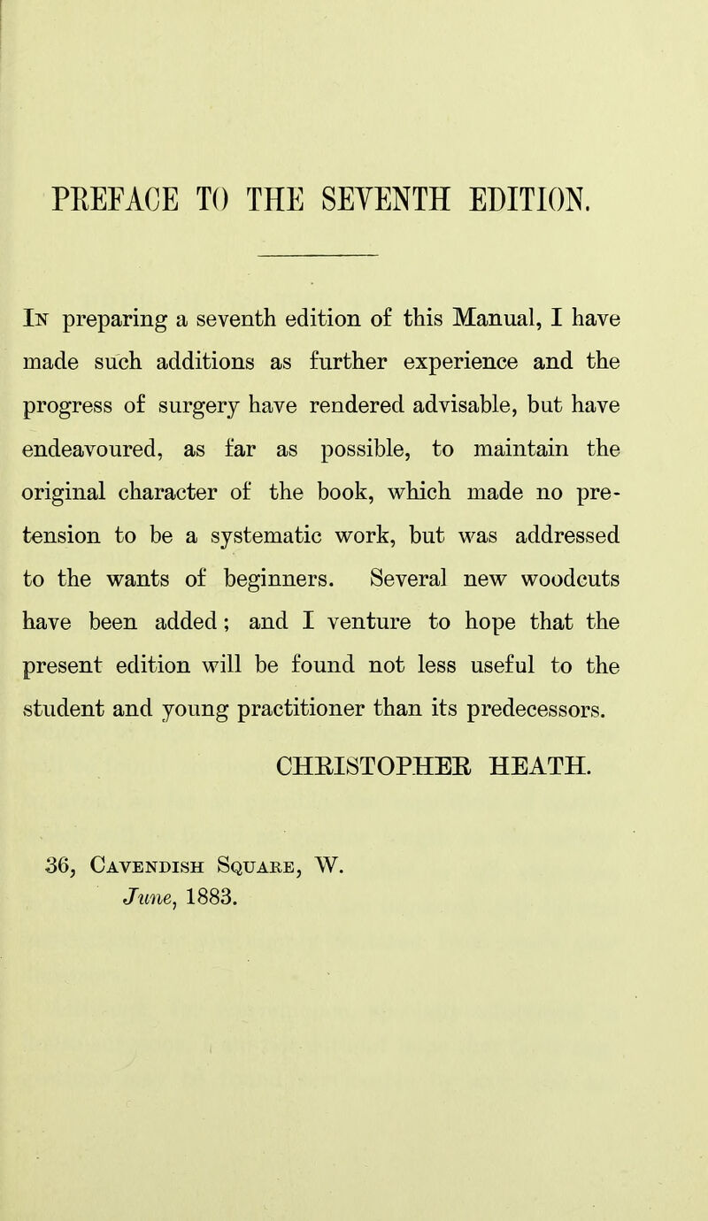 In preparing a seventh edition of this Manual, I have made such additions as further experience and the progress of surgery have rendered advisable, but have endeavoured, as far as possible, to maintain the original character of the book, which made no pre- tension to be a systematic work, but was addressed to the wants of beginners. Several new woodcuts have been added; and I venture to hope that the present edition will be found not less useful to the student and young practitioner than its predecessors. CHEISTOPHEE HEATH. 36, Cavendish Square, W. J'wne, 1883.