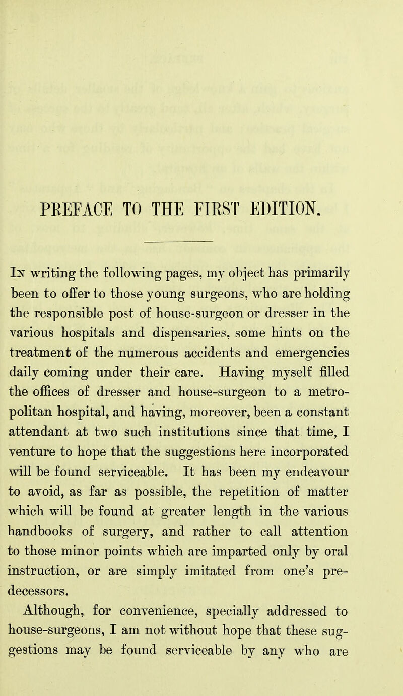 PREFACE Tf) THE FIRST EDITION. In writing the following pages, my object has primarily been to offer to those young surgeons, who are holding the responsible post of house-surgeon or dresser in the various hospitals and dispensaries, some hints on the treatment of the numerous accidents and emergencies daily coming under their care. Having myself filled the offices of dresser and house-surgeon to a metro- politan hospital, and having, moreover, been a constant attendant at two such institutions since that time, I venture to hope that the suggestions here incorporated will be found serviceable. It has been my endeavour to avoid, as far as possible, the repetition of matter which will be found at greater length in the various handbooks of surgery, and rather to call attention to those minor points whicb are imparted only by oral instruction, or are simply imitated from one's pre- decessors. Although, for convenience, specially addressed to house-surgeons, I am not without hope that these sug- gestions may be found serviceable by any who are