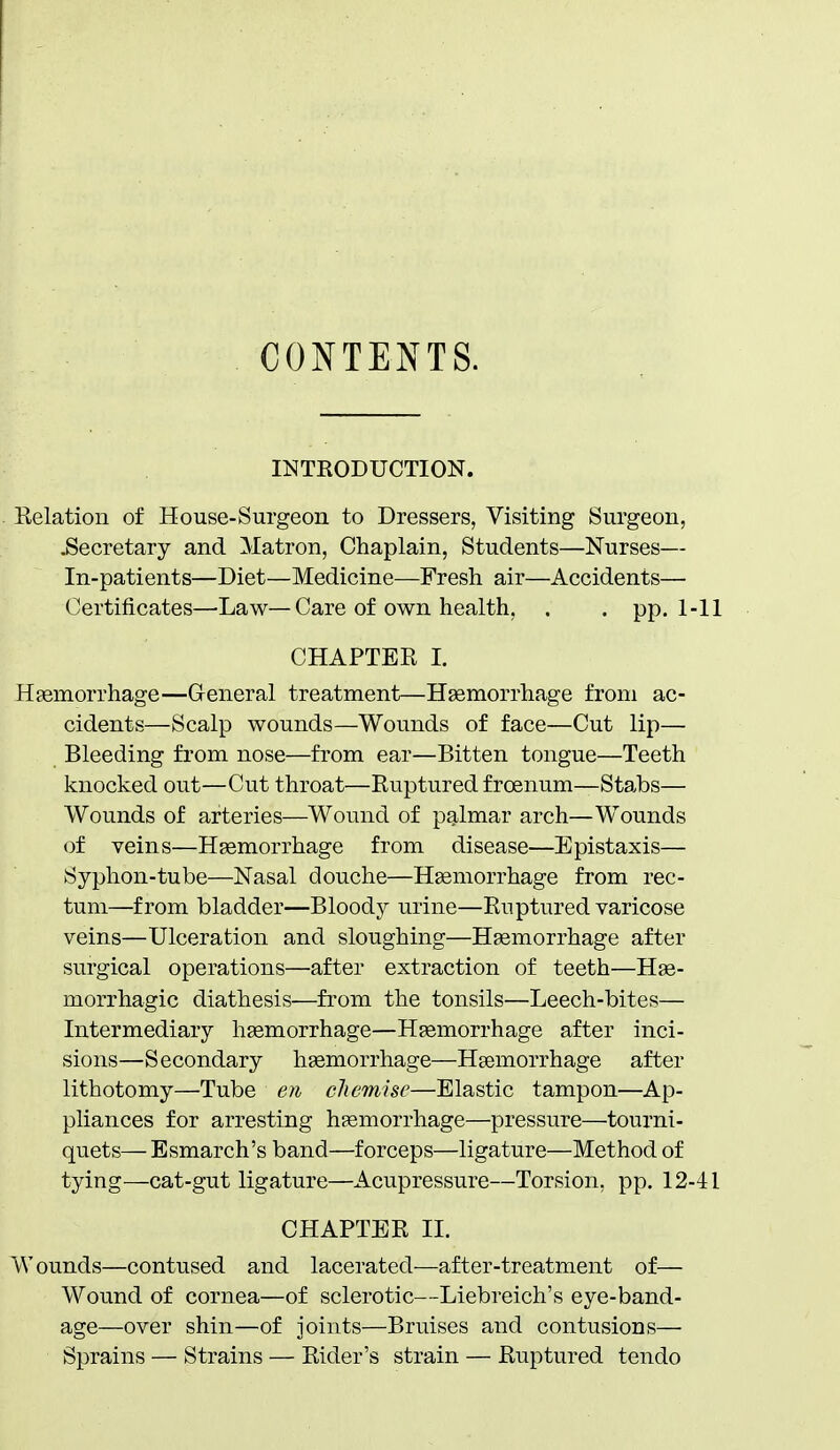 CONTENTS. INTRODUCTION. Relation of House-Surgeon to Dressers, Visiting Surgeon, .Secretary and Matron, Chaplain, Students—Nurses— In-patients—Diet—Medicine—Fresh air—Accidents— Certificates—Law—Care of own health, . . pp. 1- CHAPTEPt I. Heemorrhage—General treatment—Haemorrhage from ac- cidents—Scalp wounds—Wounds of face—Cut lip— Bleeding from nose—from ear—Bitten tongue—Teeth knocked out—Cut throat—Ruptured froenum—Stabs— Wounds of arteries—Wound of palmar arch—Wounds of veins—Haemorrhage from disease—Epistaxis— Syphon-tube—Nasal douche—Hsemorrhage from rec- tum—from bladder—Bloody urine—Ruptured varicose veins—Ulceration and sloughing—Hemorrhage after surgical operations—after extraction of teeth—He- morrhagic diathesis—from the tonsils—Leech-bites— Intermediary hsemorrhage—Hemorrhage after inci- sions—Secondary hemorrhage—Hemorrhage after lithotomy—Tube en cliemisc—Elastic tampon—Ap- pliances for arresting hemorrhage—pressure—tourni- quets— Esmarch's band—forceps—ligature—Method of tying—cat-gut ligature—Acupressure—Torsion, pp. 12-- CHAPTER 11. Wounds—contused and lacerated—after-treatment of— Wound of cornea—of sclerotic—Liebreich's eye-band- age—over shin—of joints—Bruises and contusions— Sprains — Strains — Rider's strain — Ruptured tendo