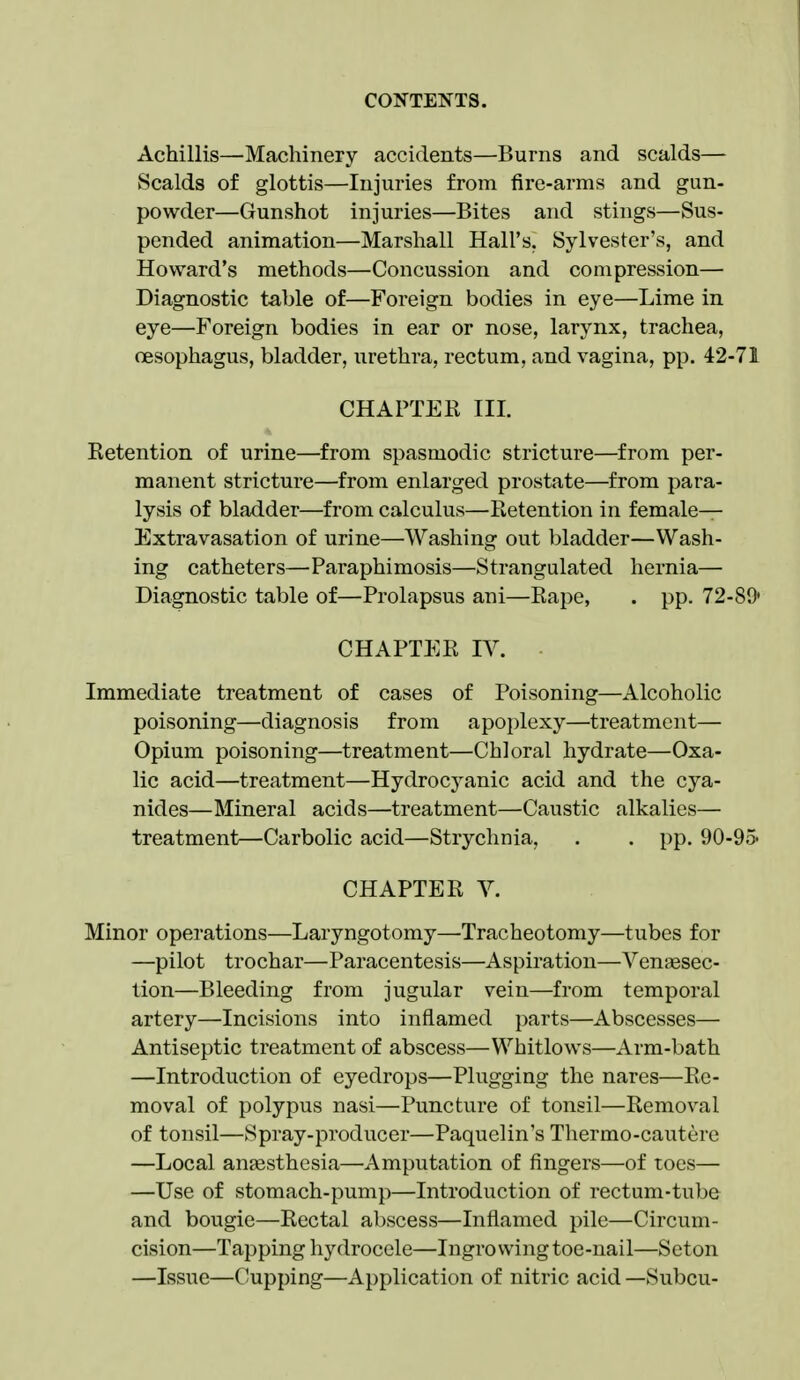 Achillis—Machinery accidents—Burns and scalds— Scalds of glottis—Injuries from fire-arms and gun- powder—Gunshot injuries—Bites and stings—Sus- pended animation—Marshall Hall's. Sylvester's, and Howard's methods—Concussion and compression— Diagnostic table of—Foreign bodies in eye—Lime in eye—Foreign bodies in ear or nose, larynx, trachea, oesophagus, bladder, urethra, rectum, and vagina, pp. 42-71 CHAPTER III. Retention of urine—from spasmodic stricture—from per- manent stricture—from enlarged prostate—from para- lysis of bladder—from calculus—Retention in female- Extravasation of urine—Washing out bladder—Wash- ing catheters—Paraphimosis—Strangulated hernia— Diagnostic table of—Prolapsus ani—Rape, . pp. 72-89' CHAPTER IV. Immediate treatment of cases of Poisoning—Alcoholic poisoning—diagnosis from apoplexy—treatment— Opium poisoning—treatment—Chloral hydrate—Oxa- lic acid—treatment—Hydrocyanic acid and the cya- nides—Mineral acids—treatment—Caustic alkalies— treatment—Carbolic acid—Strychnia, , . pp. 90-95' CHAPTER V. Minor operations—Laryngotomy—Tracheotomy—tubes for —pilot trochar—Paracentesis—Aspiration—Venaesec- tion—Bleeding from jugular vein—from temporal artery—Incisions into inflamed parts—Abscesses— Antiseptic treatment of abscess—Whitlows—Arm-bath —Introduction of eyedrops—Plugging the nares—Re- moval of polypus nasi—Puncture of tonsil—Removal of tonsil—Spray-producer—Paquelin's Thermo-cautere —Local anaesthesia—Amputation of fingers—of toes— —Use of stomach-pump—Introduction of rectum-tube and bougie—Rectal abscess—Inflamed pile—Circum- cision—Tapping hydrocele—Ingrowing toe-nail—Seton —Issue—C^upping—Application of nitric acid —Subcu-