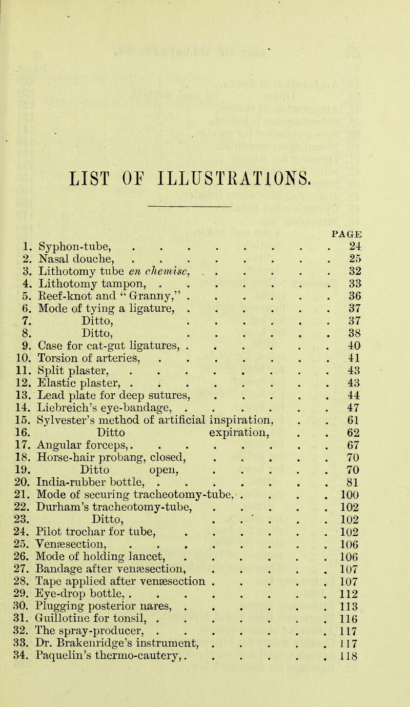 LIST OF ILLUSTRATIONS. PAGE 1. Syphon-tube, 24 2. Nasal douche, 25 3. Lithotomy tube en cheniise, 32 4. Lithotomy tampon, 33 5. Eeef-knot and  Grranny, 36 6. Mode of tying a ligature, 37 7. Ditto, 37 8. Ditto, 38 9. Case for cat-gut ligatures, 40 10. Torsion of arteries, 41 11. Split plaster, 43 12. Elastic plaster, 43 13. Lead plate for deep sutures, 44 14. Liebreich's eye-bandage, ...... 47 15. Sylvester's method of artificial inspiration, . . 61 16. Ditto expiration, . . 62 17. Angular forceps, 67 18. Horse-hair probang, closed, 70 19. Ditto open, 70 20. India-rubber bottle, 81 21. Mode of securing tracheotomy-tube, . . . .100 22. Durham's tracheotomy-tube, 102 23. Ditto, . . ■ . . .102 24. Pilot trochar for tube, 102 25. Venisection, 106 26. Mode of holding lancet, 106 27. Bandage after venassection, 107 28. Tape applied after vensesection 107 29. Eye-drop bottle, 112 30. Plugging posterior nares, 113 31. Guillotine for tonsil, 116 32. The spray-producer, 117 33. Dr. Brakenridge's instrument, J17 34. Paquelin's thermo-cautery, 118