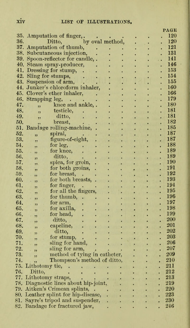 PAGE 35. Amputation of finger, 120 36. Ditto, by oval method, . . .120 37. Amputation of thumb, 121 38. Subcutaneous injection, 131 39. Spoon-reflector for candle, .141 40. Steam spray-producer, 146 41. Dressing for stump, . . . . . . .153 42. Sling for stumps, 154 43. Suspension of arm, 155 44. Junker's chloroform inhaler, 160 45. Clover's ether inhaler, 166 46. Strapping leg, 179 47. „ knee and ankle, 18U 48. „ testicle, 181 49. „ ditto, 181 50. „ breast, 182 51. Bandage rolling-machine, 185 ,52. „ spiral^ 187 53. „ figure-of-eight, 187 54. „ for leg, 188 55. ,. for knee, 189 56. ditto, 189 57. ,, spica, for groin, .190 58. „ for both groins, 191 59. „ for breast, 192 60. „ for both breasts, 193 61. „ for finger, 194 62. „ for all the fingers, 195 63. „ for thumb, 196 64. „ for arm, 197 65. ,. for axilla 198 66. for head, 199 67. „ ditto, 200 68. „ capeline, 201 69. „ ditto, 202 70. „ for stump, 203 71. „ sling for hand, 206 72. „ sling for arm, ' 207 73. „ method of tying in catheter, . . . 209 74. „ Thompson's method of ditto, . . . 210 75. Lithotomy tie, 211 76. Ditto, 212 77. Lithotomy straps, 213 78. Diagnostic lines about hip-joint. .... 219 79. Aitken's Crimean splints, . ' 220 80. Leather splint for hip-disease, 223 81. Sayre's tripod and suspender, 230 82. Bandage for fractured jaw, 246