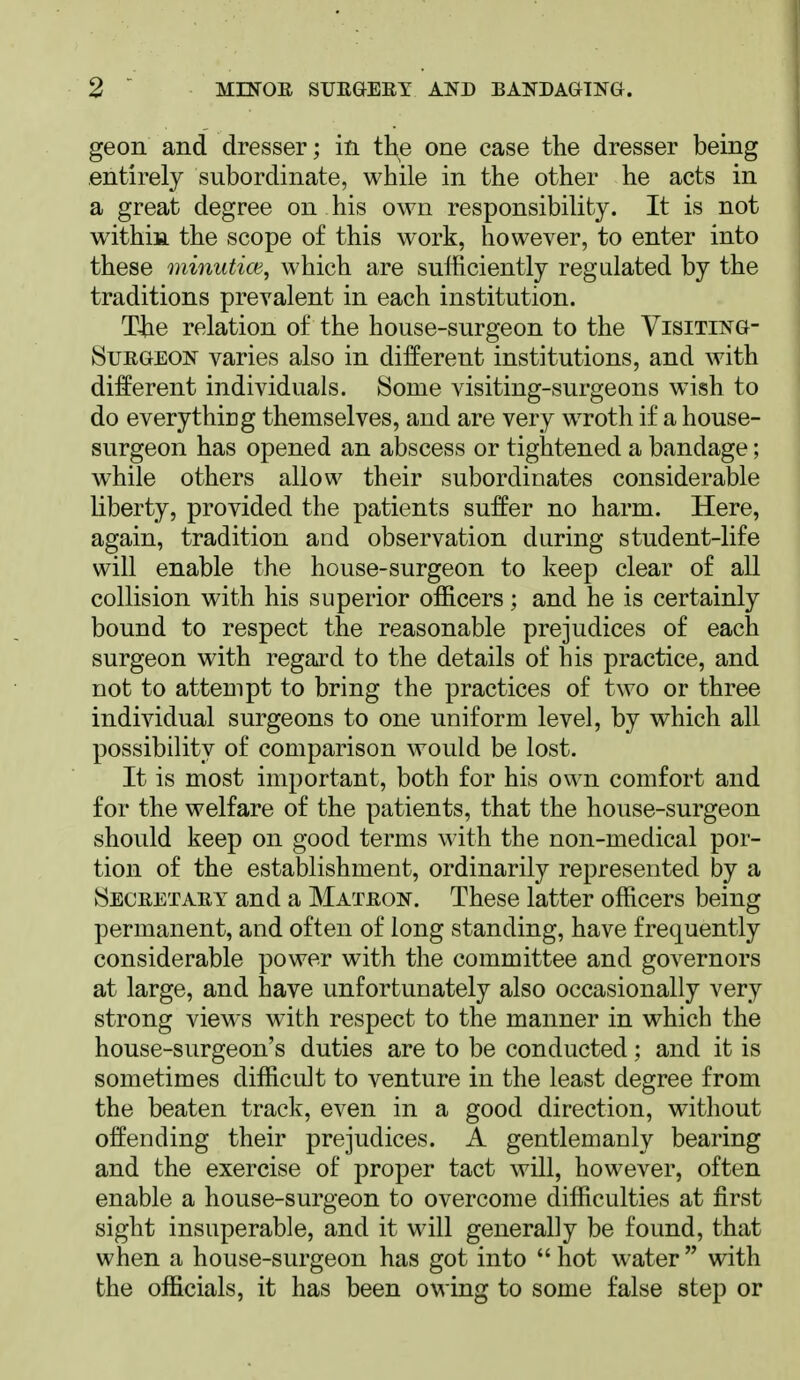 geon and dresser; in the one case the dresser being t entirely subordinate, while in the other he acts in a great degree on his own responsibility. It is not within the scope of this work, however, to enter into these minutice, which are sufficiently regulated by the traditions prevalent in each institution. The relation of the house-surgeon to the Visiting- Surgeon varies also in different institutions, and with different individuals. Some visiting-surgeons w4sh to do everything themselves, and are very wroth if a house- surgeon has opened an abscess or tightened a bandage; while others allow their subordinates considerable liberty, provided the patients suffer no harm. Here, again, tradition and observation during student-life will enable the house-surgeon to keep clear of all collision with his superior officers; and he is certainly bound to respect the reasonable prejudices of each surgeon with regard to the details of his practice, and not to attempt to bring the practices of two or three individual surgeons to one uniform level, by which all possibility of comparison would be lost. It is most important, both for his own comfort and for the welfare of the patients, that the house-surgeon should keep on good terms with the non-medical por- tion of the establishment, ordinarily represented by a Secretary and a Matron. These latter officers being permanent, and often of long standing, have frequently considerable power with the committee and governors at large, and have unfortunately also occasionally very strong views with respect to the manner in which the house-surgeon's duties are to be conducted; and it is sometimes difficult to venture in the least degree from the beaten track, even in a good direction, without offending their prejudices. A gentlemanly bearing and the exercise of proper tact will, however, often enable a house-surgeon to overcome difficulties at first sight insuperable, and it will generally be found, that when a house-surgeon has got into  hot water  with the officials, it has been owing to some false step or