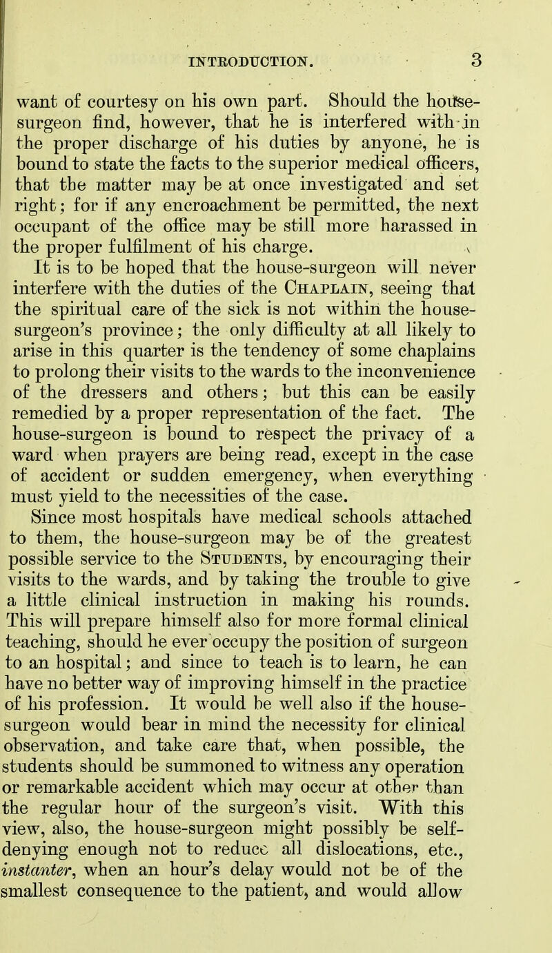 want of courtesy on his own part. Should the hoifse- surgeon find, however, that he is interfered w^ith jn the proper discharge of his duties by anyone, he is bound to state the facts to the superior medical officers, that the matter may be at once investigated and set right; for if any encroachment be permitted, the next occupant of the office may be still more harassed in the proper fulfilment of his charge. v It is to be hoped that the house-surgeon will never interfere with the duties of the Chaplain, seeing that the spiritual care of the sick is not within the house- surgeon's province; the only difficulty at all likely to arise in this quarter is the tendency of some chaplains to prolong their visits to the wards to the inconvenience of the dressers and others; but this can be easily remedied by a proper representation of the fact. The house-surgeon is bound to respect the privacy of a ward when prayers are being read, except in the case of accident or sudden emergency, when everything must yield to the necessities of the case. Since most hospitals have medical schools attached to them, the house-surgeon may be of the greatest possible service to the Students, by encouraging their visits to the wards, and by taking the trouble to give a little clinical instruction in making his rounds. This will prepare himself also for more formal clinical teaching, should he ever occupy the position of surgeon to an hospital; and since to teach is to learn, he can have no better way of improving himself in the practice of his profession. It would be well also if the house- surgeon would bear in mind the necessity for clinical observation, and take care that, when possible, the students should be summoned to witness any operation or remarkable accident which may occur at other than the regular hour of the surgeon's visit. With this view, also, the house-surgeon might possibly be self- denying enough not to reduce all dislocations, etc., instanter, when an hour's delay would not be of the smallest consequence to the patient, and would allow