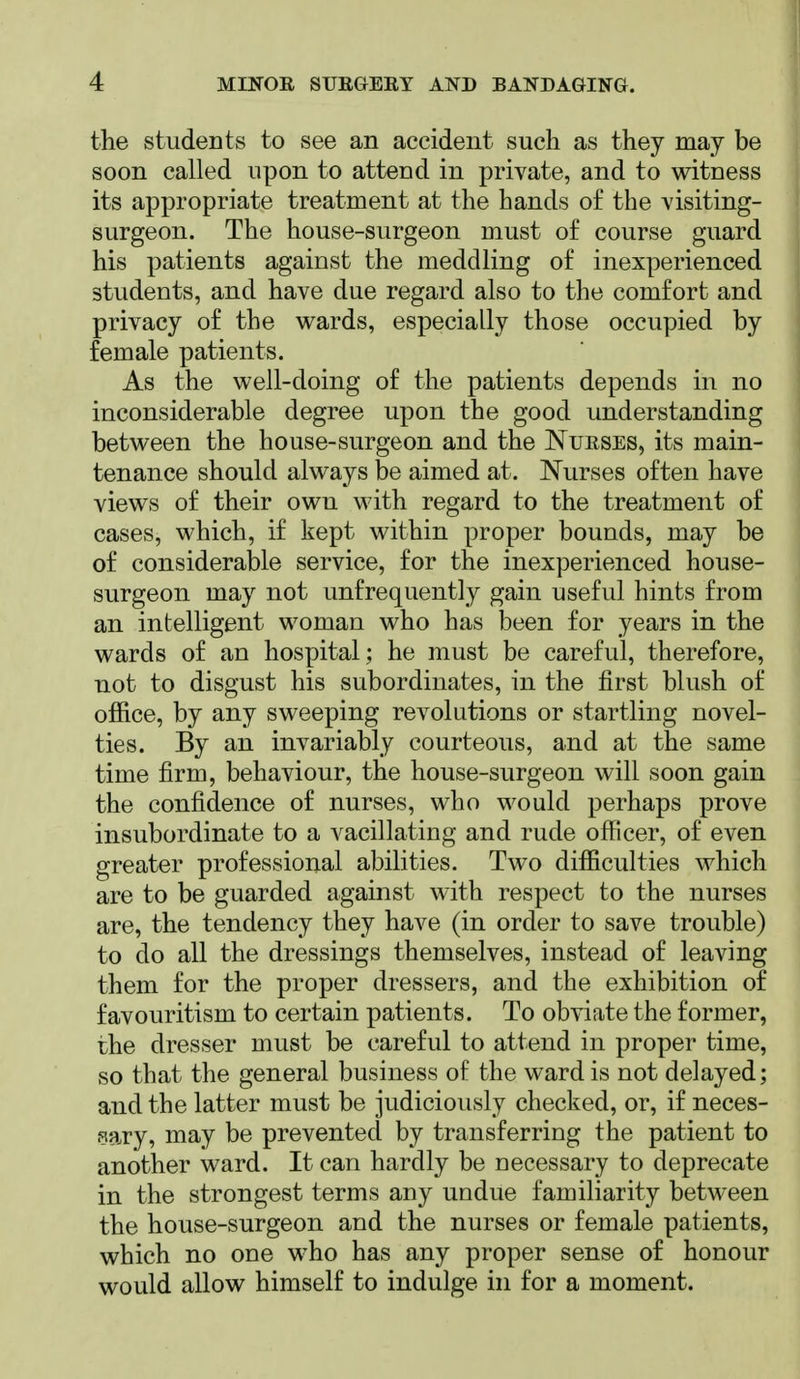 the students to see an accident such as they may be soon called upon to attend in private, and to witness its appropriate treatment at the hands o£ the visiting- surgeon. The house-surgeon must o£ course guard his patients against the meddling of inexperienced students, and have due regard also to the comfort and privacy of the wards, especially those occupied by female patients. As the well-doing of the patients depends in no inconsiderable degree upon the good understanding between the house-surgeon and the Nurses, its main- tenance should always be aimed at. Nurses often have views of their own with regard to the treatment of cases, which, if kept within proper bounds, may be of considerable service, for the inexperienced house- surgeon may not unfrequently gain useful hints from an intelligent woman who has been for years in the wards of an hospital; he must be careful, therefore, not to disgust his subordinates, in the first blush of office, by any sweeping revolutions or startling novel- ties. By an invariably courteous, and at the same time firm, behaviour, the house-surgeon will soon gain the confidence of nurses, who would perhaps prove insubordinate to a vacillating and rude officer, of even greater professional abilities. Two difficulties which are to be guarded against with respect to the nurses are, the tendency they have (in order to save trouble) to do all the dressings themselves, instead of leaving them for the proper dressers, and the exhibition of favouritism to certain patients. To obviate the former, the dresser must be careful to attend in proper time, so that the general business of the ward is not delayed; and the latter must be judiciously checked, or, if neces- sary, may be prevented by transferring the patient to another ward. It can hardly be necessary to deprecate in the strongest terms any undue familiarity between the house-surgeon and the nurses or female patients, which no one who has any proper sense of honour would allow himself to indulge in for a moment.