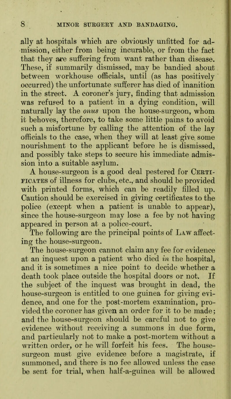 ally at hospitals which are obviously unfitted for ad- mission, either from being incurable, or from the fact that they are suffering from want rather than disease. These, if summarily dismissed, may be bandied about between workhouse officials, until (as has positively occurred) the unfortunate suiferer has died of inanition in the street. A coroner's jury, finding that admission was refused to a patient in a dying condition, will naturally lay the onus upon the house-surgeon, whom it behoves, therefore, to take some little pains to avoid such a misfortune by calling the attention of the lay officials to the case, when they will at least give some nourishment to the applicant before he is dismissed, and possibly take steps to secure his immediate admis- sion into a suitable asylum. A house-surgeon is a good deal pestered for Certi- ficates of illness for clubs, etc., and should be provided with printed forms, which can be readily filled up. Caution should be exercised in giving certificates to the police (except when a patient is unable to appear), since the house-surgeon may lose a fee by not having appeared in person at a police-court. The following are the principal points of Law affect- ing the house-surgeon. The house-surgeon cannot claim any fee for evidence at an inquest upon a patient who died in the hospital, and it is sometimes a nice point to decide whether a death took place outside the hospital doors or not. If the subject of the inquest was brought in dead, the house-surgeon is entitled to one guinea for giving evi- dence, and one for the post-mortem examination, pro- vided the coroner has given an order for it to be made; and the house-surgeon should be careful not to give evidence without receiving a summons in due form, and particularly not to make a post-mortem without a written order, or he will forfeit his fees. The house- surgeon must give evidence before a magistrate, if summoned, and there is no fee allowed unless the case be sent for trial, when half-a-guinea will be allowed