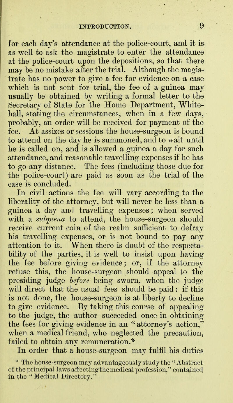 for each day's attendance at the police-court, and it is as well to ask the magistrate to enter the attendance at the police-court upon the depositions, so that there may be no mistake after the trial. Although the magis- trate has no power to give a fee for evidence on a case which is not sent for trial, the fee of a guinea may usually be obtained by writing a formal letter to the Secretary of State for the Home Department, White- hall, stating the circumstances, when in a few days, probably, an order will be received for payment of the fee. At assizes or sessions the house-surgeon is bound to attend on the day he is summoned, and to wait until he is called on, and is allowed a guinea a day for such attendance, and reasonable travelling expenses if he has to go any distance. The fees (including those due for the police-court) are paid as soon as the trial of the case is concluded. In civil actions the fee will vary according to the liberality of the attorney, but will never be less than a guinea a day and travelling expenses; when served with a subpoena to attend, the house-surgeon should receive current coin of the realm sufficient to defray his travelling expenses, or is not bound to pay any attention to it. When there is doubt of the respecta- bility of the parties, it is well to insist upon having the fee before giving evidence; or, if the attorney refuse this, the house-surgeon should appeal to the presiding judge before being sworn, when the judge will direct that the usual fees should be paid : if this is not done, the house-surgeon is at liberty to decline to give evidence. By taking this course of appealing to the judge, the author succeeded once in obtaining the fees for giving evidence in an  attorney's action, when a medical friend, who neglected the precaution, failed to obtain any remuneration.* In order that a house-surgeon may fulfil his duties * The house-surgeon may advantageously study the  Abstract of the principal laws affecting the medical profession, contained in the  Medical Directory.