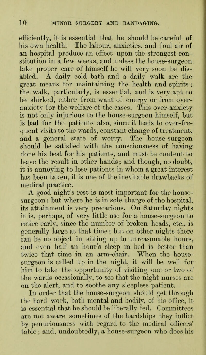 efficiently, it is essential that lie should be careful of his own health. The labour, anxieties, and foul air of an hospital produce an effect upon the strongest con- stitution in a few weeks, and unless the house-surgeon take proper care of himself he will very soon be dis- abled. A daily cold bath and a daily walk are the great means for maintaining the health and spirits: the walk, particularly, is essential, and is very apt to be shirked, either from want of energy or from over- anxiety for the welfare of the cases. This over-anxiety is not only injurious to the house-surgeon himself, but is bad for the patients also, since it leads to over-fre- quent visits to the wards, constant change of treatment, and a general state of worry. The house-surgeon should be satisfied with the consciousness of having done his best for his patients, and must be content to leave the result in other hands: and though, no doubt, it is annoying to lose patients in whom a great interest has been taken, it is one of the inevitable drawbacks of medical practice. A good night's rest is most important for the house- surgeon ; but where he is in sole charge of the hospital, its attainment is very precarious. On Saturday nights it is, perhaps, of very little use for a house-surgeon to retire early, since the number of broken heads, etc., is generally large at that time ; but on other nights there can be no object in sitting up to unreasonable hours, and even half an hour's sleep in bed is better than twice that time in an arm-chair. When the house- surgeon is called up in the night, it will be well for him to take the opportunity of visiting one or two of the wards occasionally, to see that the night nurses are on the alert, and to soothe any sleepless patient. In order that the house-surgeon should get through the hard work, both mental and bodily, of his office, it is essential that he should be liberally fed. Committees are not aware sometimes of the hardships they inflict by penuriousness with regard to the medical officers' table : and, undoubtedly, a house-surgeon who does his