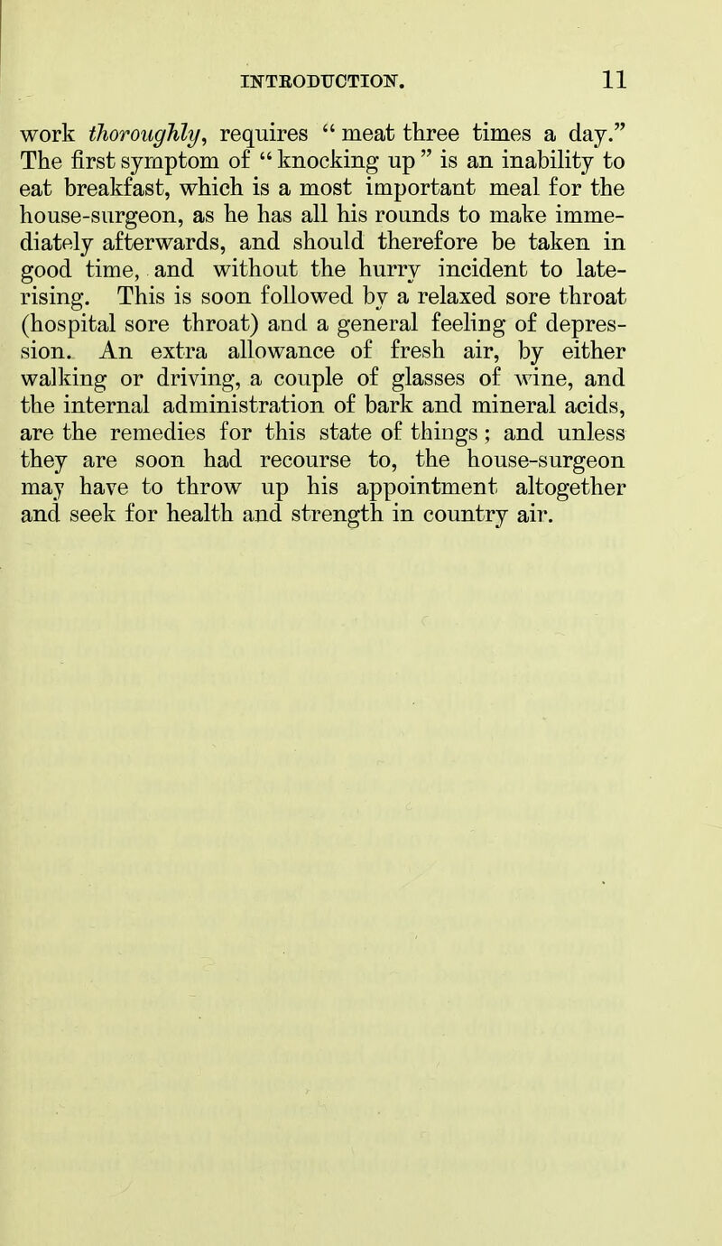 work thoroughly, requires  meat three times a day. The first symptom of  knocking up  is an inability to eat breakfast, which is a most important meal for the house-surgeon, as he has all his rounds to make imme- diately afterwards, and should therefore be taken in good time, and without the hurry incident to late- rising. This is soon followed by a relaxed sore throat (hospital sore throat) and a general feeling of depres- sion. An extra allowance of fresh air, by either walking or driving, a couple of glasses of wine, and the internal administration of bark and mineral acids, are the remedies for this state of things ; and unless they are soon had recourse to, the house-surgeon may have to throw up his appointment altogether and seek for health and strength in country air.