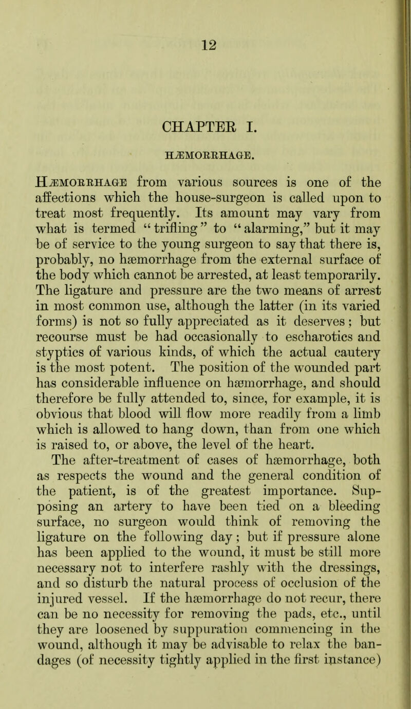 CHAPTEE I. H^MOEEHAGE. H^MOEEHAGE from various sources is one of the affections which the house-surgeon is called upon to treat most frequently. Its amount may vary from what is termed  trifling  to  alarming, but it may be of service to the young surgeon to say that there is, probably, no haemorrhage from the external surface of the body which cannot be arrested, at least temporarily. The ligature and pressure are the two means of arrest in most common use, although the latter (in its varied forms) is not so fully appreciated as it deserves; but recourse must be had occasionally to escharotics and styptics of various kinds, of which the actual cautery is the most potent. The position of the wounded part has considerable influence on haemorrhage, and should therefore be fully attended to, since, for example, it is obvious that blood will flow more readily from a limb which is allowed to hang down, than from one which is raised to, or above, the level of the heart. The after-treatment of cases of haemorrhage, both as respects the wound and the general condition of the patient, is of the greatest importance. Sup- posing an artery to have been tied on a bleeding surface, no surgeon would think of removing the ligature on the following day; but if pressure alone has been applied to the wound, it must be still more necessary not to interfere rashly with the dressings, and so disturb the natural process of occlusion of the injured vessel. If the haemorrhage do not recur, there can be no necessity for removing the pads, etc., until they are loosened by suppuration commencing in the wound, although it may be advisable to relax the ban- dages (of necessity tightly applied in the first instance)