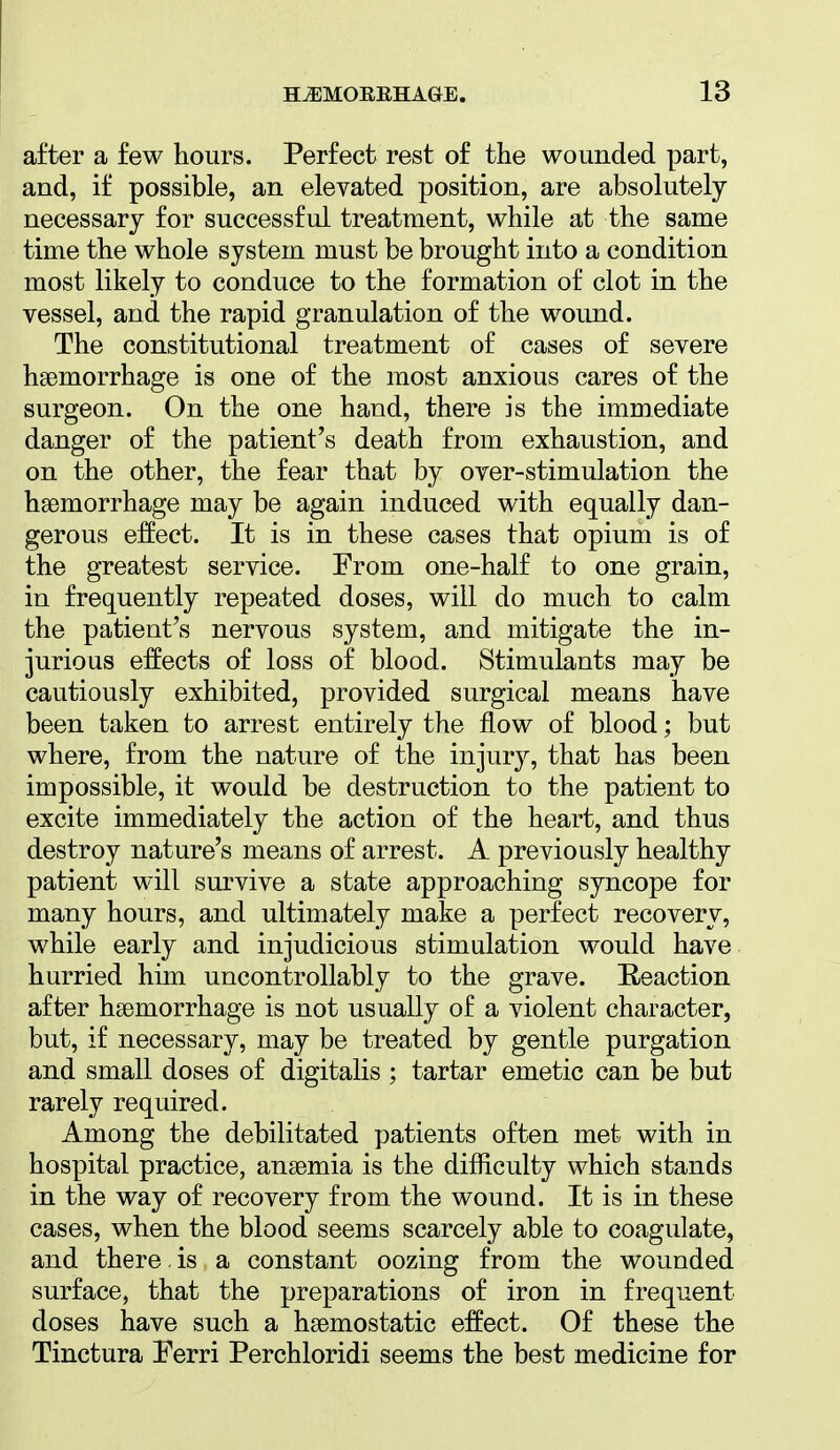 after a few hours. Perfect rest of the wounded part, and, if possible, an elevated position, are absolutely necessary for successful treatment, while at the same time the whole system must be brought into a condition most likely to conduce to the formation of clot in the vessel, and the rapid granulation of the wound. The constitutional treatment of cases of severe hsBmorrhage is one of the most anxious cares of the surgeon. On the one hand, there is the immediate danger of the patient's death from exhaustion, and on the other, the fear that by over-stimulation the haemorrhage may be again induced with equally dan- gerous effect. It is in these cases that opium is of the greatest service. From one-half to one grain, in frequently repeated doses, will do much to calm the patient's nervous system, and mitigate the in- jurious effects of loss of blood. Stimulants may be cautiously exhibited, provided surgical means have been taken to arrest entirely the flow of blood; but where, from the nature of the injury, that has been impossible, it would be destruction to the patient to excite immediately the action of the heart, and thus destroy nature's means of arrest. A previously healthy patient will survive a state approaching syncope for many hours, and ultimately make a perfect recovery, while early and injudicious stimulation would have hurried him uncontrollably to the grave. Reaction after haemorrhage is not usually of a violent character, but, if necessary, may be treated by gentle purgation and small doses of digitalis ; tartar emetic can be but rarely required. Among the debilitated patients often met with in hospital practice, anaemia is the difficulty which stands in the way of recovery from the wound. It is in these cases, when the blood seems scarcely able to coagulate, and there, is a constant oozing from the wounded surface, that the preparations of iron in frequent doses have such a haemostatic effect. Of these the Tinctura Ferri Perchloridi seems the best medicine for