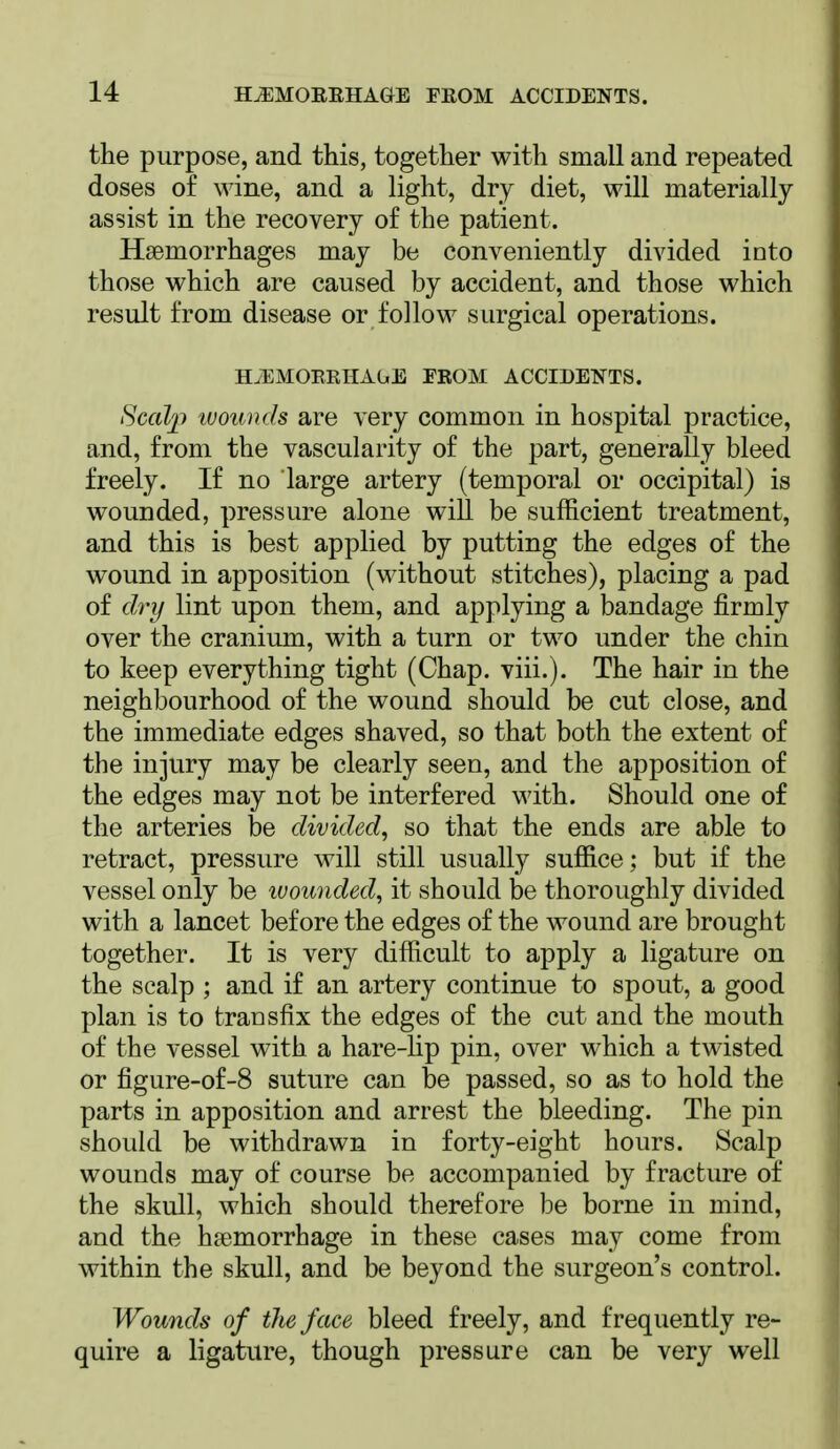 the purpose, and this, together with small and repeated doses of wine, and a light, dry diet, will materially assist in the recovery of the patient. Haemorrhages may be conveniently divided into those which are caused by accident, and those which result from disease or follow surgical operations. HiEMORRHAGE FROM ACCIDENTS. Scalp tuouuds are very common in hospital practice, and, from the vascularity of the part, generally bleed freely. If no large artery (temporal or occipital) is wounded, pressure alone will be sufficient treatment, and this is best applied by putting the edges of the wound in apposition (without stitches), placing a pad of ch-y lint upon them, and applying a bandage firmly over the cranium, with a turn or two under the chin to keep everything tight (Chap. viii.). The hair in the neighbourhood of the wound should be cut close, and the immediate edges shaved, so that both the extent of the injury may be clearly seen, and the apposition of the edges may not be interfered with. Should one of the arteries be divided, so that the ends are able to retract, pressure will still usually suffice; but if the vessel only be luounded, it should be thoroughly divided with a lancet before the edges of the wound are brought together. It is very difficult to apply a ligature on the scalp ; and if an artery continue to spout, a good plan is to transfix the edges of the cut and the mouth of the vessel with a hare-lip pin, over which a twisted or figure-of-8 suture can be passed, so as to hold the parts in apposition and arrest the bleeding. The pin should be withdrawn in forty-eight hours. Scalp wounds may of course be accompanied by fracture of the skull, which should therefore be borne in mind, and the haemorrhage in these cases may come from within the skull, and be beyond the surgeon's control. Wounds of the face bleed freely, and frequently re- quire a ligature, though pressure can be very well