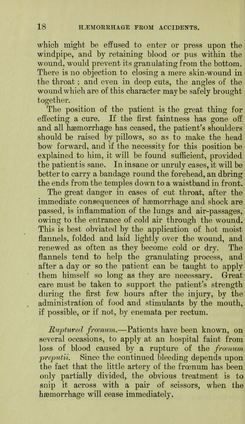 which might be effused to enter or press upon the windpipe, and by retaining blood or pus within the wound, would prevent its granulating from the bottom. There is no objection to closing a mere skin-wound in the throat; and even in deep cuts, the angles of the wound which are of this character maybe safely brought together. The position of the patient is the great thing for effecting a cure. If the first faintness has gone oif and all haemorrhage has ceased, the patient's shoulders should be raised by pillows, so as to make the head bow forward, and if the necessity for this position be explained to him, it will be found sufficient, provided the patientis sane. In insane or unruly cases, it will be better to carry a bandage round the forehead, an dbring the ends from the temples down to a waistband in front. The great danger in cases of cut throat, after the immediate consequences of haemorrhage and shock are passed, is inflammation of the lungs and air-passages, owing to the entrance of cold air through the wound. This is best obviated by the application of hot moist flannels, folded and laid lightly over the wound, and renewed as often as they become cold or dry. The flannels tend to help the granulating process, and after a day or so the patient can be taught to apply them himself so long as they are necessary. G-reat care must be taken to support the patient's strength during the first few hours after the injury, by the administration of food and stimulants by the mouth, if possible, or if not, by enemata per rectum. Ruptured frcenum.—Patients have been known, on several occasions, to apply at an hospital faint from loss of blood caused by a rupture of the frcenum preputii. Since the continued bleeding depends upon the fact that the little artery of the froenum has been only partially divided, the obvious treatment is to snip it across with a pair of scissors, when the hsemorrhage will cease immediately.