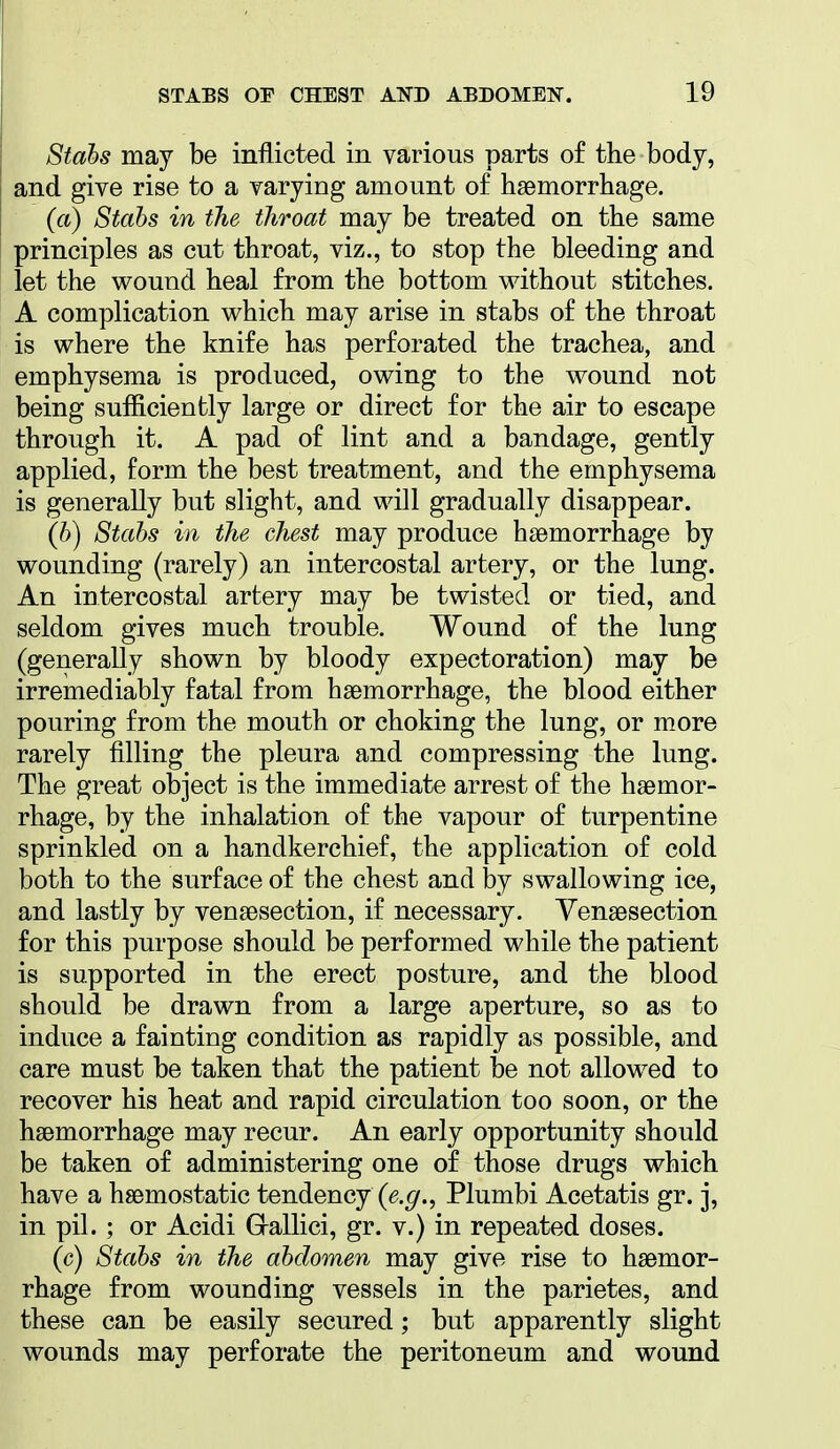 Stahs may be inflicted in various parts of the body, and give rise to a varying amount o£ haemorrhage. (a) Stahs in the throat may be treated on the same principles as cut throat, viz., to stop the bleeding and let the wound heal from the bottom without stitches. A complication which may arise in stabs of the throat is where the knife has perforated the trachea, and emphysema is produced, owing to the wound not being sufficiently large or direct for the air to escape through it. A pad of lint and a bandage, gently applied, form the best treatment, and the emphysema is generally but slight, and will gradually disappear. (b) Stahs in the chest may produce haemorrhage by wounding (rarely) an intercostal artery, or the lung. An intercostal artery may be twisted or tied, and seldom gives much trouble. Wound of the lung (generally shown by bloody expectoration) may be irremediably fatal from haemorrhage, the blood either pouring from the mouth or choking the lung, or more rarely filling the pleura and compressing the lung. The great object is the immediate arrest of the haemor- rhage, by the inhalation of the vapour of turpentine sprinkled on a handkerchief, the application of cold both to the surface of the chest and by swallowing ice, and lastly by venaesection, if necessary. Yenaesection for this purpose should be performed while the patient is supported in the erect posture, and the blood should be drawn from a large aperture, so as to induce a fainting condition as rapidly as possible, and care must be taken that the patient be not allowed to recover his heat and rapid circulation too soon, or the haemorrhage may recur. An early opportunity should be taken of administering one of those drugs which have a haemostatic tendency (^.^., Plumbi Acetatis gr. j, in pil. ; or Acidi Grallici, gr. v.) in repeated doses. (c) Stahs in the abdomen may give rise to haemor- rhage from wounding vessels in the parietes, and these can be easily secured; but apparently slight wounds may perforate the peritoneum and wound