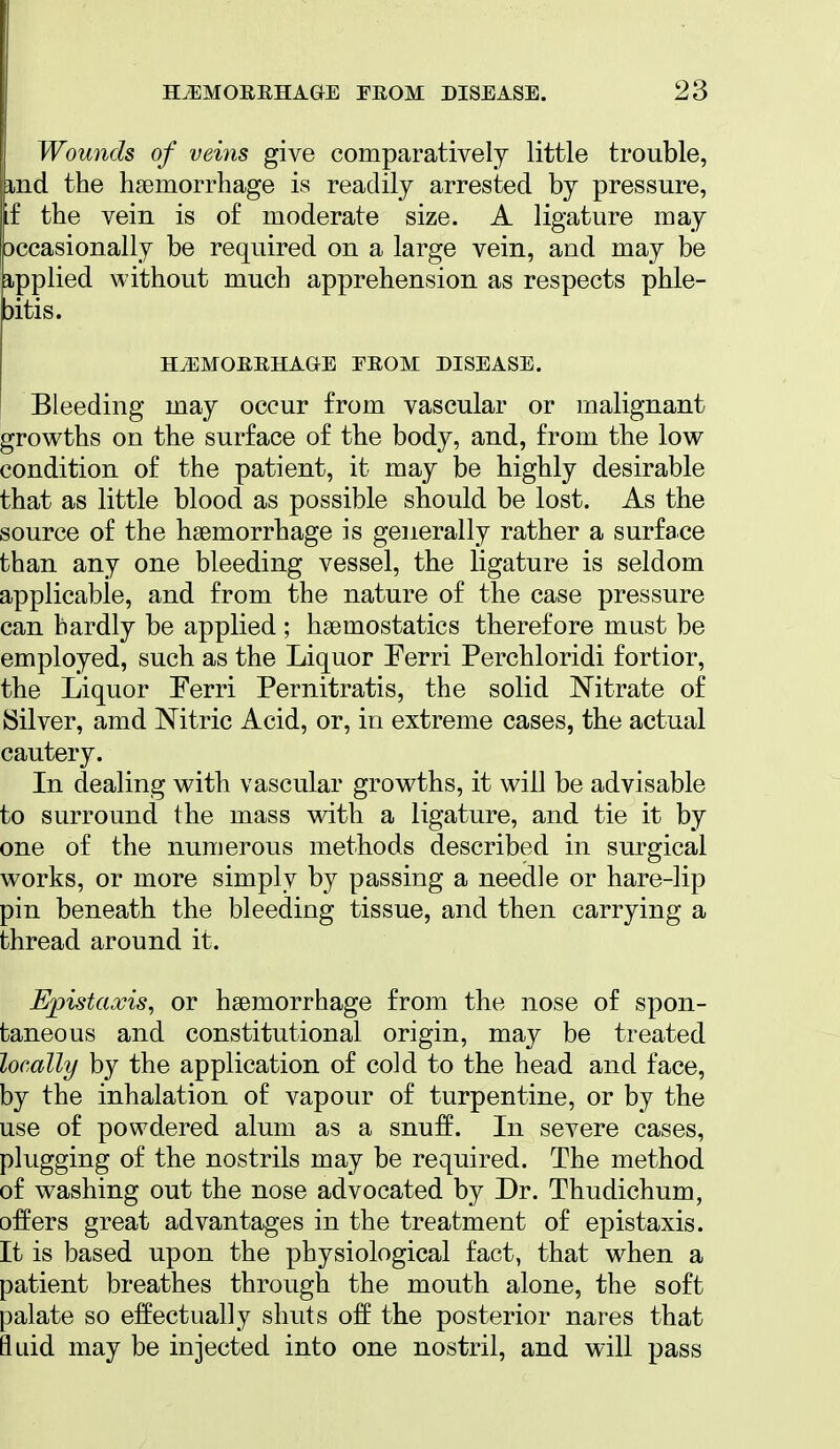 Wounds of veins give comparatively little trouble, ind the hsemorrhage is readily arrested by pressure, if the vein is of moderate size. A ligature may 3Ccasionally be required on a large vein, and may be ipplied without much apprehension as respects phle- bitis. HiEMOERHAGE FEOM DISEASE. Bleeding may occur from vascular or malignant growths on the surface of the body, and, from the low condition of the patient, it may be highly desirable that as little blood as possible should be lost. As the source of the haemorrhage is generally rather a surface than any one bleeding vessel, the ligature is seldom applicable, and from the nature of the case pressure can hardly be applied; haemostatics therefore must be employed, such as the Liquor Eerri Perchloridi fortior, the Liquor Eerri Pernitratis, the solid Nitrate of Silver, amd Nitric Acid, or, in extreme cases, the actual cautery. In dealing with vascular growths, it will be advisable to surround the mass with a ligature, and tie it by one of the numerous methods described in surgical works, or more simply by passing a needle or hare-lip pin beneath the bleeding tissue, and then carrying a thread around it. Epistaxis, or haemorrhage from the nose of spon- taneous and constitutional origin, may be treated locally by the application of cold to the head and face, by the inhalation of vapour of turpentine, or by the use of powdered alum as a snuff. In severe cases, plugging of the nostrils may be required. The method of washing out the nose advocated by Dr. Thudichum, offers great advantages in the treatment of epistaxis. It is based upon the physiological fact, that when a patient breathes through the mouth alone, the soft palate so effectually shuts off the posterior nares that fluid may be injected into one nostril, and will pass