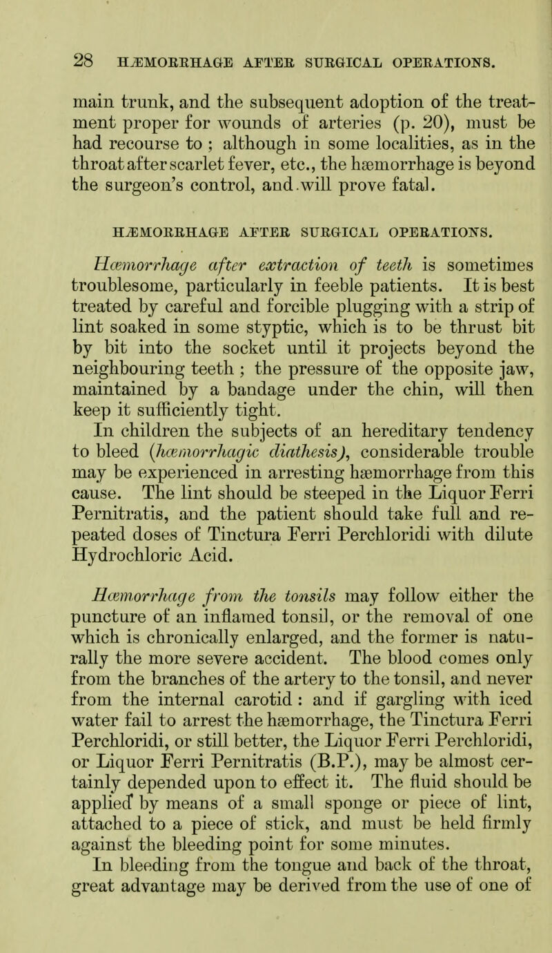 main trunk, and the subsequent adoption of the treat- ment proper for wounds of arteries (p. 20), must be had recourse to ; although in some localities, as in the throat after scarlet fever, etc., the haemorrhage is beyond the surgeon's control, and.will prove fatal. H^MOEEHAGE AFTEE SUEGICAL OPEEATIOIfS. Hcmiorrhage after extraction of teeth is sometimes troublesome, particularly in feeble patients. It is best treated by careful and forcible plugging with a strip of lint soaked in some styptic, which is to be thrust bit by bit into the socket until it projects beyond the neighbouring teeth ; the pressure of the opposite jaw, maintained by a bandage under the chin, will then keep it sufficiently tight. In children the subjects of an hereditary tendency to bleed {hcemorrhagic diathesis), considerable trouble may be experienced in arresting haemorrhage from this cause. The lint should be steeped in the Liquor Ferri Pernitratis, and the patient should take full and re- peated doses of Tinctura Ferri Perchloridi with dilute Hydrochloric Acid. Hcemorrhage from the tonsils may follow either the puncture of an inflamed tonsil, or the removal of one which is chronically enlarged, and the former is natu- rally the more severe accident. The blood comes only from the branches of the artery to the tonsil, and never from the internal carotid : and if gargling with iced water fail to arrest the haemorrhage, the Tinctura Ferri Perchloridi, or still better, the Liquor Ferri Perchloridi, or Liquor Ferri Pernitratis (B.P.), may be almost cer- tainly depended upon to effect it. The fluid should be appliecT by means of a small sponge or piece of lint, attached to a piece of stick, and must be held firmly against the bleeding point for some minutes. In bleeding from the tongue and back of the throat, great advantage may be derived from the use of one of