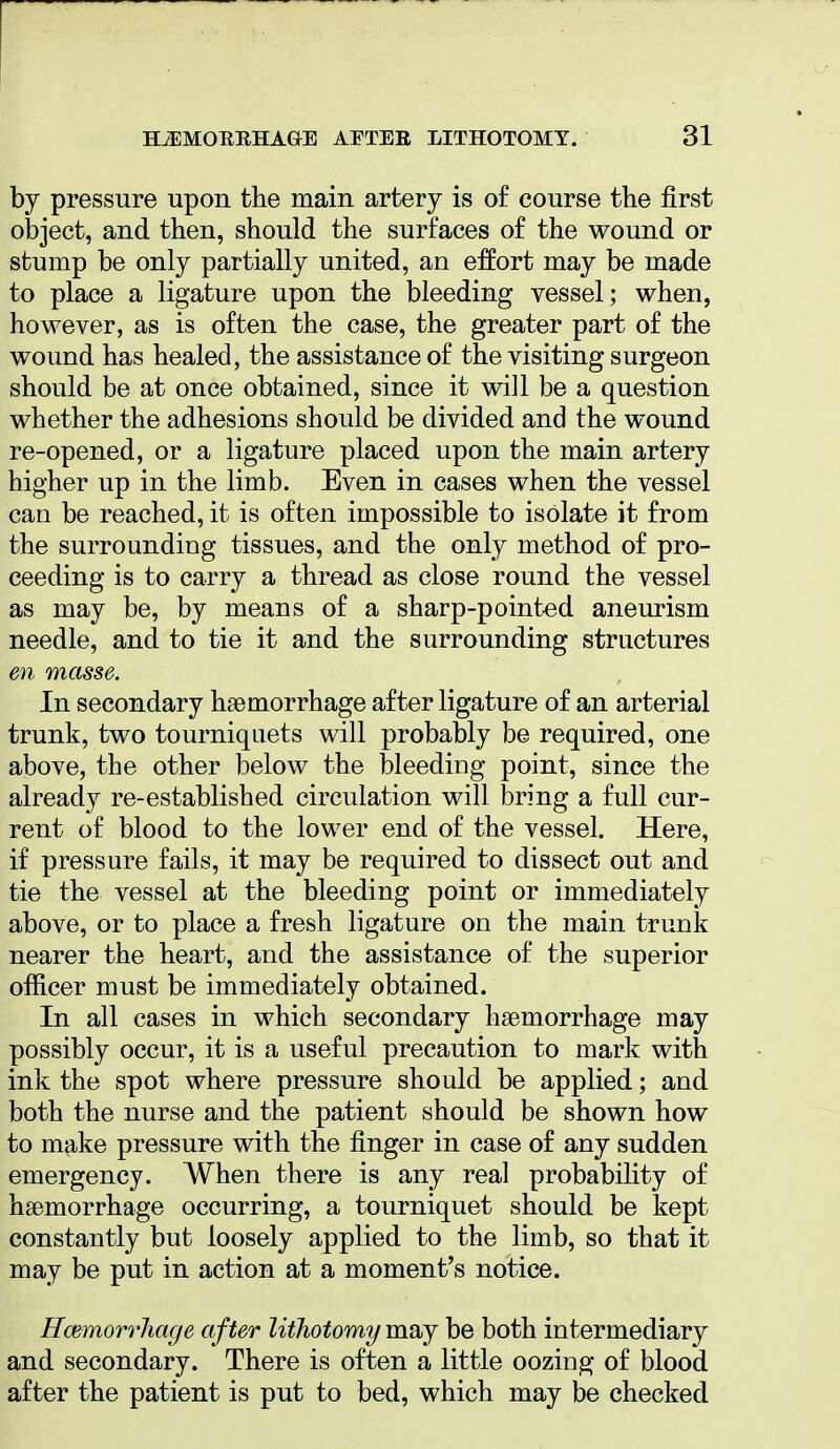 by pressure upon the main artery is o£ course the first object, and then, should the surfaces of the wound or stump be only partially united, an effort may be made to place a ligature upon the bleeding vessel; when, however, as is often the case, the greater part of the wound has healed, the assistance of the visiting surgeon should be at once obtained, since it will be a question whether the adhesions should be divided and the wound re-opened, or a ligature placed upon the main artery higher up in the limb. Even in cases when the vessel can be reached, it is often impossible to isolate it from the surrounding tissues, and the only method of pro- ceeding is to carry a thread as close round the vessel as may be, by means of a sharp-pointed aneurism needle, and to tie it and the surrounding structures en masse. In secondary haemorrhage after ligature of an arterial trunk, two tourniquets will probably be required, one above, the other below the bleeding point, since the already re-established circulation will bring a full cur- rent of blood to the lower end of the vessel. Here, if pressure fails, it may be required to dissect out and tie the vessel at the bleeding point or immediately above, or to place a fresh ligature on the main trunk nearer the heart, and the assistance of the superior officer must be immediately obtained. In all cases in which secondary haemorrhage may possibly occur, it is a useful precaution to mark with ink the spot where pressure should be applied; and both the nurse and the patient should be shown how to make pressure with the finger in case of any sudden emergency. When there is any real probability of haemorrhage occurring, a tourniquet should be kept constantly but loosely applied to the limb, so that it may be put in action at a moment's notice. Hcemorrhage after lithotomy may be both intermediary and secondary. There is often a little oozing of blood after the patient is put to bed, which may be checked