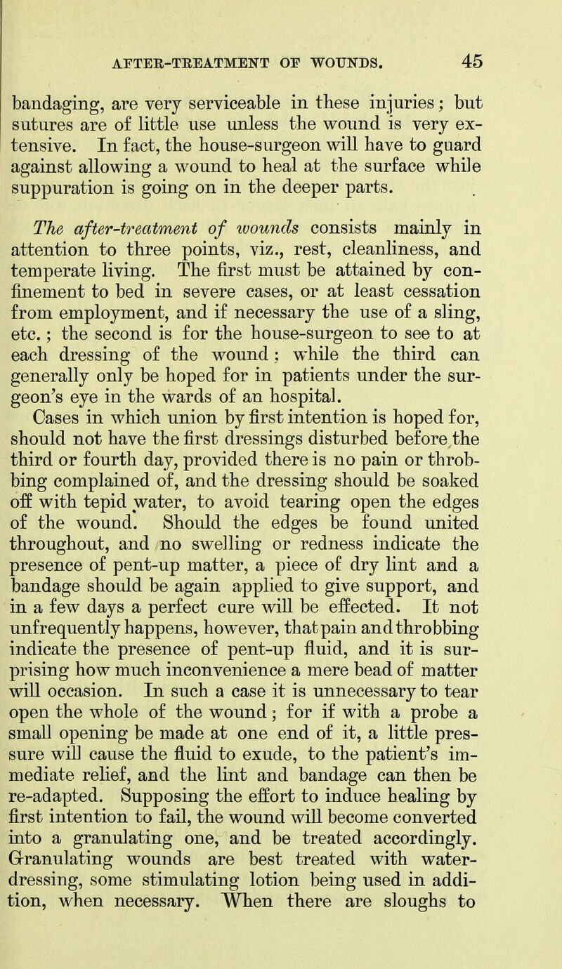 bandaging, are very serviceable in these injuries; but sutures are of little use unless the vi^ound is very ex- tensive. In fact, the house-surgeon will have to guard against allowing a wound to heal at the surface while suppuration is going on in the deeper parts. The after-treatment of luounds consists mainly in attention to three points, viz., rest, cleanliness, and temperate living. The first must be attained by con- finement to bed in severe cases, or at least cessation from employment, and if necessary the use of a sling, etc.; the second is for the house-surgeon to see to at each dressing of the wound; while the third can generally only be hoped for in patients under the sur- geon's eye in the wards of an hospital. Cases in which union by first intention is hoped for, should not have the first dressings disturbed before the third or fourth day, provided there is no pain or throb- bing complained of, and the dressing should be soaked off with tepid water, to avoid tearing open the edges of the wound. Should the edges be found united throughout, and no swelling or redness indicate the presence of pent-up matter, a piece of dry lint and a bandage should be again applied to give support, and in a few days a perfect cure will be effected. It not unfrequently happens, however, that pain and throbbing indicate the presence of pent-up fluid, and it is sur- prising how much inconvenience a mere bead of matter will occasion. In such a case it is unnecessary to tear open the whole of the wound; for if with a probe a small opening be made at one end of it, a little pres- sure will cause the fluid to exude, to the patient's im- mediate relief, and the lint and bandage can then be re-adapted. Supposing the effort to induce healing by first intention to fail, the wound will become converted into a granulating one, and be treated accordingly. Granulating wounds are best treated with water- dressing, some stimulating lotion being used in addi- tion, when necessary. When there are sloughs to